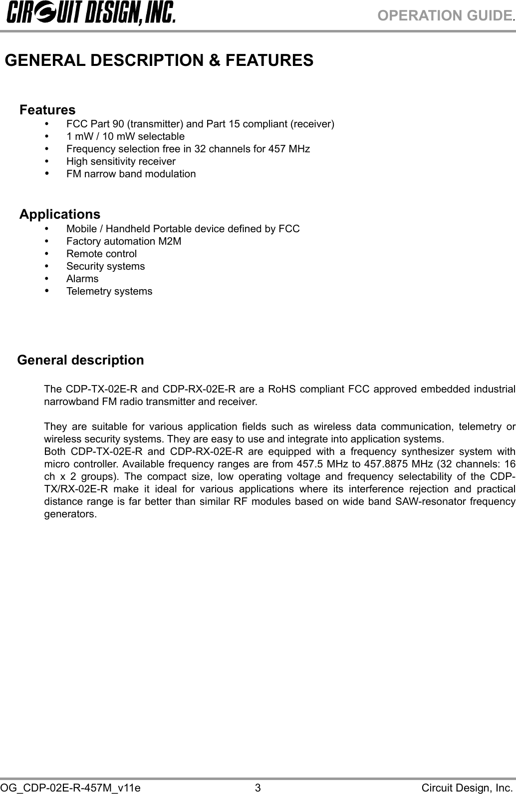 OPERATION GUIDE. OG_CDP-02E-R-457M_v11e                                                                                            Circuit Design, Inc. 3 GENERAL DESCRIPTION &amp; FEATURES   Features   FCC Part 90 (transmitter) and Part 15 compliant (receiver)   1 mW / 10 mW selectable   Frequency selection free in 32 channels for 457 MHz   High sensitivity receiver    FM narrow band modulation   Applications   Mobile / Handheld Portable device defined by FCC   Factory automation M2M   Remote control   Security systems   Alarms   Telemetry systems      General description  The CDP-TX-02E-R and CDP-RX-02E-R are a RoHS compliant FCC approved embedded industrial narrowband FM radio transmitter and receiver.  They are suitable for various application fields such as wireless data communication, telemetry or wireless security systems. They are easy to use and integrate into application systems.  Both CDP-TX-02E-R and CDP-RX-02E-R are equipped with a frequency synthesizer system with micro controller. Available frequency ranges are from 457.5 MHz to 457.8875 MHz (32 channels: 16 ch x 2 groups). The compact size, low operating voltage and frequency selectability of the CDP-TX/RX-02E-R make it ideal for various applications where its interference rejection and practical distance range is far better than similar RF modules based on wide band SAW-resonator frequency generators. 