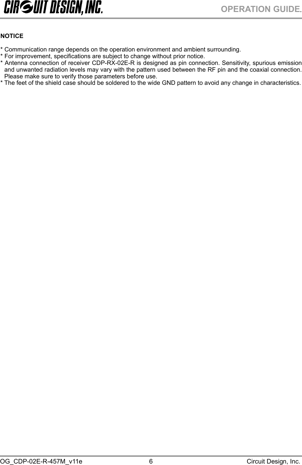 OPERATION GUIDE. OG_CDP-02E-R-457M_v11e                                                                                            Circuit Design, Inc. 6  NOTICE  * Communication range depends on the operation environment and ambient surrounding. * For improvement, specifications are subject to change without prior notice. * Antenna connection of receiver CDP-RX-02E-R is designed as pin connection. Sensitivity, spurious emission and unwanted radiation levels may vary with the pattern used between the RF pin and the coaxial connection.  Please make sure to verify those parameters before use. * The feet of the shield case should be soldered to the wide GND pattern to avoid any change in characteristics. 