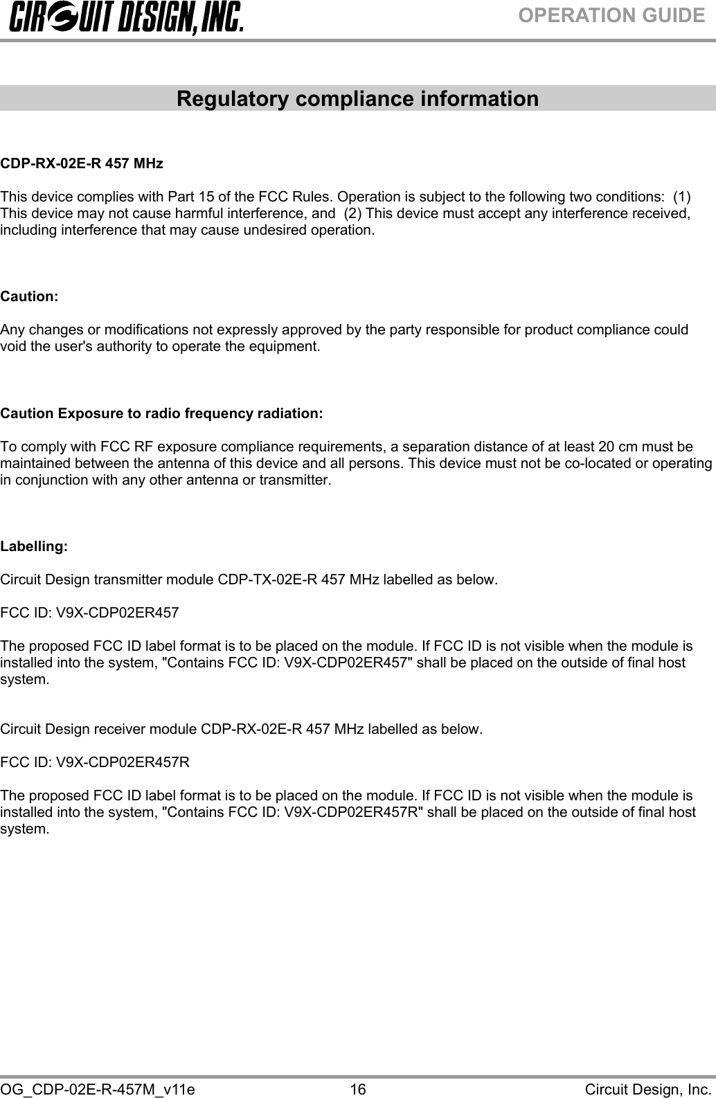  OG_CDP-02E-R-457M_v11e                                                                                            Circuit Design, Inc. 16OPERATION GUIDE  Regulatory compliance information   CDP-RX-02E-R 457 MHz  This device complies with Part 15 of the FCC Rules. Operation is subject to the following two conditions:  (1) This device may not cause harmful interference, and  (2) This device must accept any interference received, including interference that may cause undesired operation.      Caution:   Any changes or modifications not expressly approved by the party responsible for product compliance could void the user&apos;s authority to operate the equipment.    Caution Exposure to radio frequency radiation:  To comply with FCC RF exposure compliance requirements, a separation distance of at least 20 cm must be maintained between the antenna of this device and all persons. This device must not be co-located or operating in conjunction with any other antenna or transmitter.    Labelling:  Circuit Design transmitter module CDP-TX-02E-R 457 MHz labelled as below.  FCC ID: V9X-CDP02ER457  The proposed FCC ID label format is to be placed on the module. If FCC ID is not visible when the module is installed into the system, &quot;Contains FCC ID: V9X-CDP02ER457&quot; shall be placed on the outside of final host system.    Circuit Design receiver module CDP-RX-02E-R 457 MHz labelled as below.  FCC ID: V9X-CDP02ER457R  The proposed FCC ID label format is to be placed on the module. If FCC ID is not visible when the module is installed into the system, &quot;Contains FCC ID: V9X-CDP02ER457R&quot; shall be placed on the outside of final host system.      