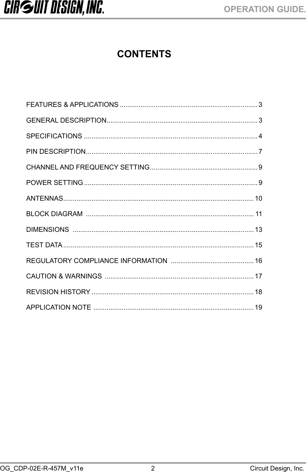 OPERATION GUIDE. OG_CDP-02E-R-457M_v11e                                                                                            Circuit Design, Inc. 2         CONTENTS    FEATURES &amp; APPLICATIONS ......................................................................... 3 GENERAL DESCRIPTION................................................................................ 3 SPECIFICATIONS ............................................................................................ 4 PIN DESCRIPTION........................................................................................... 7 CHANNEL AND FREQUENCY SETTING......................................................... 9 POWER SETTING ............................................................................................ 9 ANTENNAS..................................................................................................... 10 BLOCK DIAGRAM  ......................................................................................... 11 DIMENSIONS ................................................................................................ 13 TEST DATA..................................................................................................... 15 REGULATORY COMPLIANCE INFORMATION  ............................................ 16 CAUTION &amp; WARNINGS  ............................................................................... 17 REVISION HISTORY ...................................................................................... 18 APPLICATION NOTE ..................................................................................... 19  