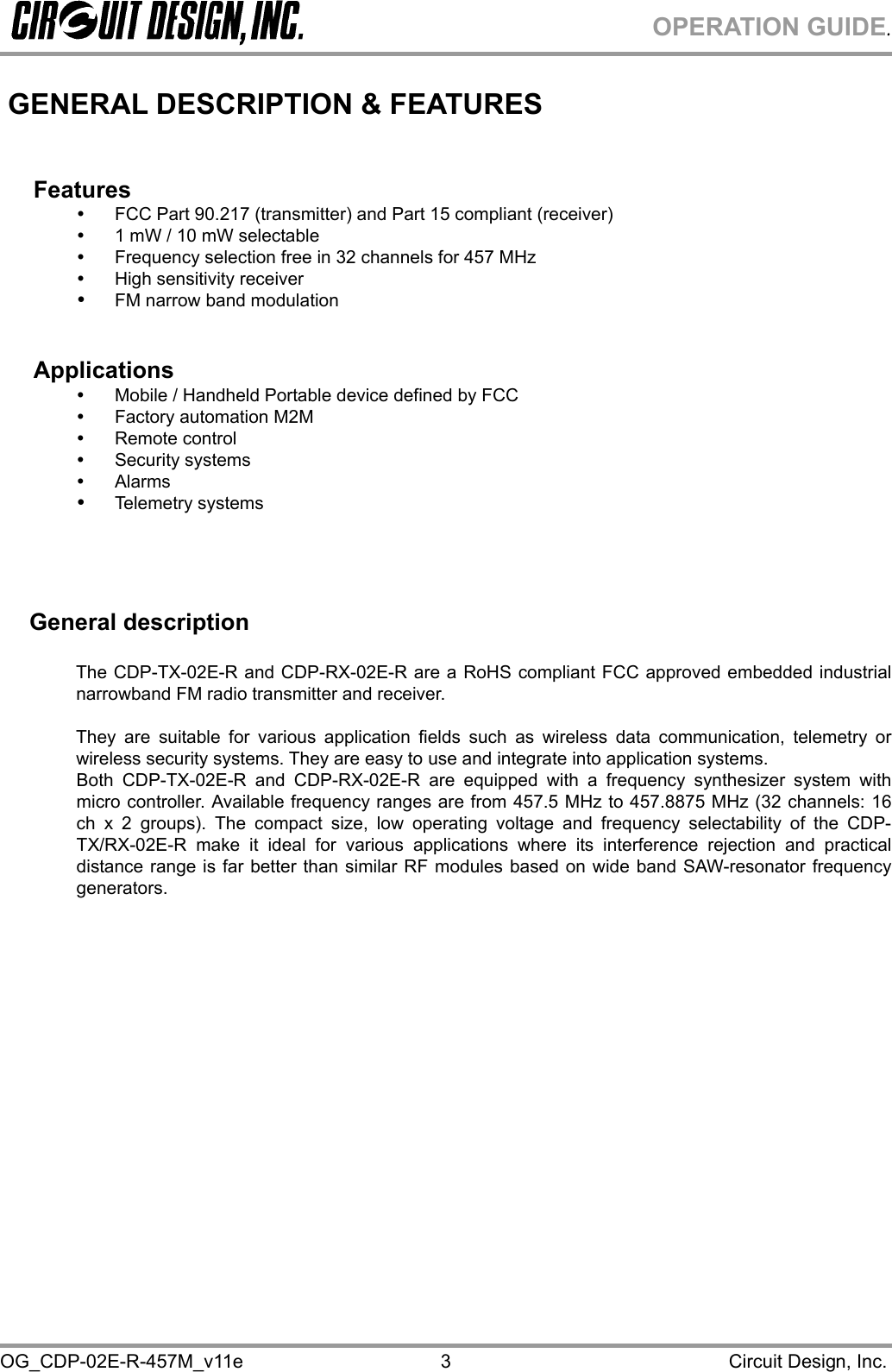 OPERATION GUIDE. OG_CDP-02E-R-457M_v11e                                                                                            Circuit Design, Inc. 3 GENERAL DESCRIPTION &amp; FEATURES   Features   FCC Part 90.217 (transmitter) and Part 15 compliant (receiver)   1 mW / 10 mW selectable   Frequency selection free in 32 channels for 457 MHz   High sensitivity receiver    FM narrow band modulation   Applications   Mobile / Handheld Portable device defined by FCC   Factory automation M2M   Remote control   Security systems   Alarms   Telemetry systems      General description  The CDP-TX-02E-R and CDP-RX-02E-R are a RoHS compliant FCC approved embedded industrial narrowband FM radio transmitter and receiver.  They are suitable for various application fields such as wireless data communication, telemetry or wireless security systems. They are easy to use and integrate into application systems.  Both CDP-TX-02E-R and CDP-RX-02E-R are equipped with a frequency synthesizer system with micro controller. Available frequency ranges are from 457.5 MHz to 457.8875 MHz (32 channels: 16 ch x 2 groups). The compact size, low operating voltage and frequency selectability of the CDP-TX/RX-02E-R make it ideal for various applications where its interference rejection and practical distance range is far better than similar RF modules based on wide band SAW-resonator frequency generators. 