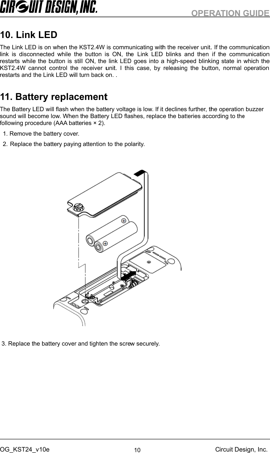 OG_KST24_v10ThelinkrestartsKST2.4W cannot control the receiver unit.restarts and1The Bsound willfollowing procedure (AAA batteries × 2).OG_KST24_v10ThelinkrestartsKST2.4W cannot control the receiver unit.restarts and11The Bsound willfollowing procedure (AAA batteries × 2).1.2.3.Replace the battery cover and tighten the screw securely.OG_KST24_v10.Link LEDTheLink LEDlinkis disconnected while the button is ON, therestartsKST2.4W cannot control the receiver unit.restarts and1.Battery replacementThe Battery LED willsound willfollowing procedure (AAA batteries × 2).Remove the battery cover.ReplacReplace the battery cover and tighten the screw securely.OG_KST24_vLink LEDink LEDis disconnected while the button is ON, therestartswhile the button isKST2.4W cannot control the receiver unit.restarts andBattery replacementattery LED willsound willfollowing procedure (AAA batteries × 2).Remove the battery cover.ReplacReplace the battery cover and tighten the screw securely.OG_KST24_vLink LEDink LEDis disconnected while the button is ON, thewhile the button isKST2.4W cannot control the receiver unit.restarts andtheBattery replacementattery LED willsound willbecome lowfollowing procedure (AAA batteries × 2).Remove the battery cover.Replace the battery paying attention toReplace the battery cover and tighten the screw securely.OG_KST24_v10eLink LEDink LEDis onis disconnected while the button is ON, thewhile the button isKST2.4W cannot control the receiver unit.theBattery replacementattery LED willbecome lowfollowing procedure (AAA batteries × 2).Remove the battery cover.e the battery paying attention toReplace the battery cover and tighten the screw securely.10eLink LEDis onis disconnected while the button is ON, thewhile the button isKST2.4W cannot control the receiver unit.theLink LEDBattery replacementattery LED willbecome lowfollowing procedure (AAA batteries × 2).Remove the battery cover.e the battery paying attention toReplace the battery cover and tighten the screw securely.Link LEDis onwhenis disconnected while the button is ON, thewhile the button isKST2.4W cannot control the receiver unit.ink LEDBattery replacementattery LED willflash whenbecome lowfollowing procedure (AAA batteries × 2).Remove the battery cover.e the battery paying attention toReplace the battery cover and tighten the screw securely.whenis disconnected while the button is ON, thewhile the button isKST2.4W cannot control the receiver unit.ink LEDBattery replacementflash whenbecome low. When thefollowing procedure (AAA batteries × 2).Remove the battery cover.e the battery paying attention toReplace the battery cover and tighten the screw securely.whenthe KST2.4W isis disconnected while the button is ON, thewhile the button isKST2.4W cannot control the receiver unit.ink LEDwill turn back on.Battery replacementflash when. When thefollowing procedure (AAA batteries × 2).Remove the battery cover.e the battery paying attention toReplace the battery cover and tighten the screw securely.the KST2.4W isis disconnected while the button is ON, thewhile the button isstillKST2.4W cannot control the receiver unit.will turn back on.Battery replacementflash when. When thefollowing procedure (AAA batteries × 2).Remove the battery cover.e the battery paying attention toReplace the battery cover and tighten the screw securely.the KST2.4W isis disconnected while the button is ON, thestillON, the link LED goes into a highKST2.4W cannot control the receiver unit.will turn back on.Battery replacementflash whenthe. When thefollowing procedure (AAA batteries × 2).e the battery paying attention toReplace the battery cover and tighten the screw securely.the KST2.4W isis disconnected while the button is ON, theN, the link LED goes into a highKST2.4W cannot control the receiver unit.will turn back on.Battery replacementthebattery. When theBattery LED flashes, replace the batteries according to thefollowing procedure (AAA batteries × 2).e the battery paying attention toReplace the battery cover and tighten the screw securely.the KST2.4W isis disconnected while the button is ON, theN, the link LED goes into a highKST2.4W cannot control the receiver unit.will turn back on.Battery replacementbatteryattery LED flashes, replace the batteries according to thefollowing procedure (AAA batteries × 2).e the battery paying attention toReplace the battery cover and tighten the screw securely.the KST2.4W iscommunicating with theis disconnected while the button is ON, theN, the link LED goes into a highKST2.4W cannot control the receiver unit.will turn back on.Battery replacementbatteryattery LED flashes, replace the batteries according to thee the battery paying attention toReplace the battery cover and tighten the screw securely.communicating with theis disconnected while the button is ON, theN, the link LED goes into a highKST2.4W cannot control the receiver unit.I this case, by releasing the button, normal operationwill turn back on..batteryvoltageattery LED flashes, replace the batteries according to thee the battery paying attention totheReplace the battery cover and tighten the screw securely.communicating with theis disconnected while the button is ON, theN, the link LED goes into a highI this case, by releasing the button, normal operationvoltageattery LED flashes, replace the batteries according to thethepolarity.Replace the battery cover and tighten the screw securely.10communicating with theis disconnected while the button is ON, theLN, the link LED goes into a highI this case, by releasing the button, normal operationvoltageis low. If it declines further, theattery LED flashes, replace the batteries according to thepolarity.Replace the battery cover and tighten the screw securely.10communicating with theLink LED blinksN, the link LED goes into a highI this case, by releasing the button, normal operationis low. If it declines further, theattery LED flashes, replace the batteries according to thepolarity.Replace the battery cover and tighten the screw securely.communicating with theink LED blinksN, the link LED goes into a highI this case, by releasing the button, normal operationis low. If it declines further, theattery LED flashes, replace the batteries according to theReplace the battery cover and tighten the screw securely.communicating with theink LED blinksN, the link LED goes into a highI this case, by releasing the button, normal operationis low. If it declines further, theattery LED flashes, replace the batteries according to theReplace the battery cover and tighten the screw securely.communicating with theink LED blinksN, the link LED goes into a highI this case, by releasing the button, normal operationis low. If it declines further, theattery LED flashes, replace the batteries according to thecommunicating with thereceiver unit.ink LED blinksN, the link LED goes into a high-I this case, by releasing the button, normal operationis low. If it declines further, theattery LED flashes, replace the batteries according to thereceiver unit.ink LED blinksand then i-speed blinking stateI this case, by releasing the button, normal operationis low. If it declines further, theattery LED flashes, replace the batteries according to theOPERATION GUIDEreceiver unit.and then ispeed blinking stateI this case, by releasing the button, normal operationis low. If it declines further, theattery LED flashes, replace the batteries according to theOPERATION GUIDEreceiver unit.and then ispeed blinking stateI this case, by releasing the button, normal operationis low. If it declines further, theattery LED flashes, replace the batteries according to theOPERATION GUIDEreceiver unit.and then ispeed blinking stateI this case, by releasing the button, normal operationis low. If it declines further, theattery LED flashes, replace the batteries according to theOPERATION GUIDECircuit Design, Inc.receiver unit.Ifand then ifthe communicationspeed blinking stateI this case, by releasing the button, normal operationis low. If it declines further, theattery LED flashes, replace the batteries according to theOPERATION GUIDECircuit Design, Inc.the communicationthe communicationspeed blinking stateI this case, by releasing the button, normal operationoperationattery LED flashes, replace the batteries according to theOPERATION GUIDECircuit Design, Inc.the communicationthe communicationspeed blinking stateI this case, by releasing the button, normal operationoperationattery LED flashes, replace the batteries according to theOPERATION GUIDECircuit Design, Inc.the communicationthe communicationin which theI this case, by releasing the button, normal operationoperationattery LED flashes, replace the batteries according to theOPERATION GUIDECircuit Design, Inc.the communicationthe communicationin which theI this case, by releasing the button, normal operationoperationbuzzerattery LED flashes, replace the batteries according to theOPERATION GUIDECircuit Design, Inc.the communicationthe communicationin which theI this case, by releasing the button, normal operationbuzzerOPERATION GUIDECircuit Design, Inc.the communicationthe communicationin which theI this case, by releasing the button, normal operationbuzzerOPERATION GUIDECircuit Design, Inc.the communicationthe communicationin which theI this case, by releasing the button, normal operation