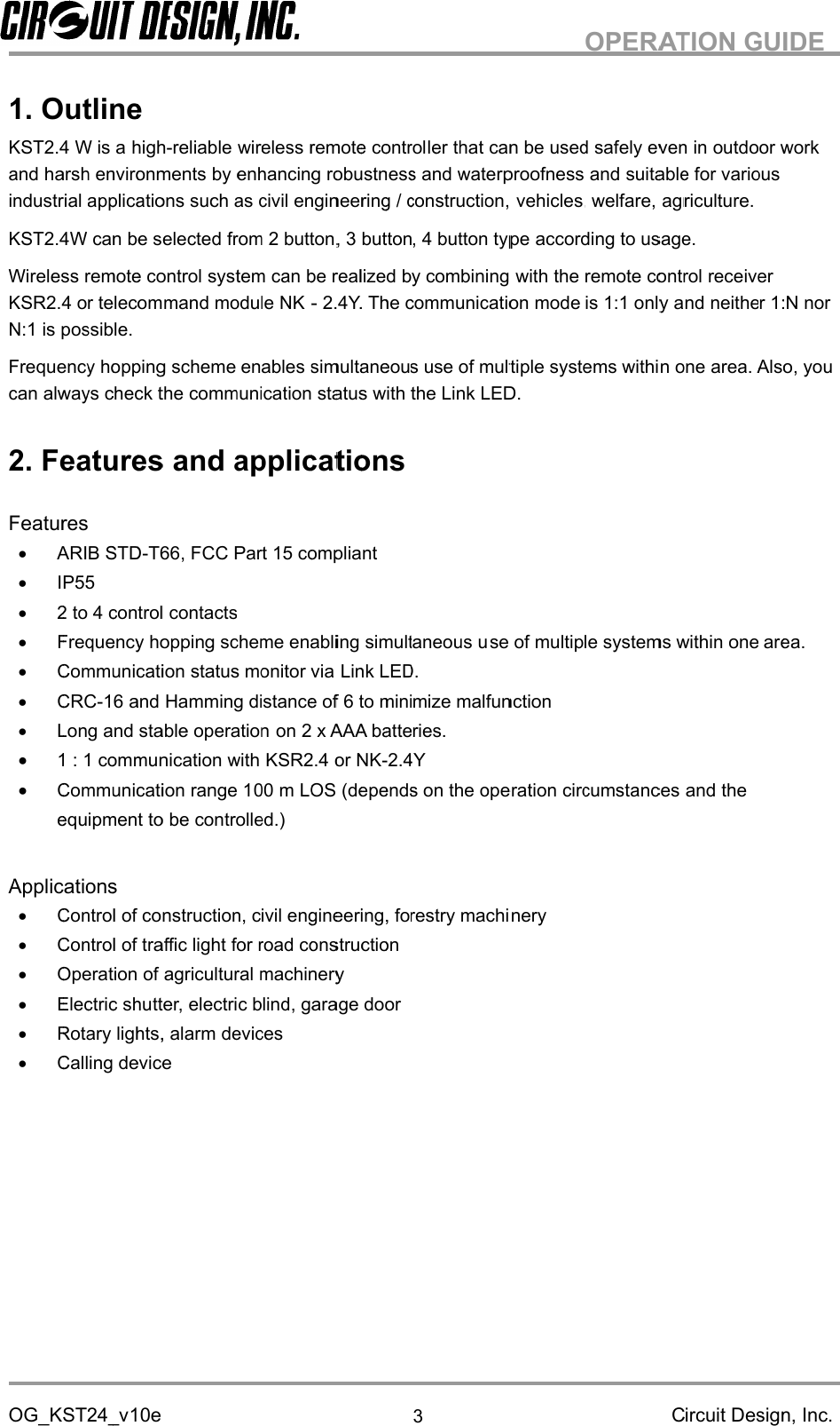 OG_KST24_v1.KST2.4 W is aandindustrial applications such as civil engineering / construction, vehicles, welfare, agriculture.KST2.4WWirelessKSR2.4 or telecommand module NKN:1 is possible.Frequency hopping scheme enables simultaneous use of multican always check the communication status2.FeaturesApplicationsOG_KST24_v1.KST2.4 W is aandindustrial applications such as civil engineering / construction, vehicles, welfare, agriculture.KST2.4WWirelessKSR2.4 or telecommand module NKN:1 is possible.Frequency hopping scheme enables simultaneous use of multican always check the communication status2.FeaturesApplicationsOG_KST24_v1.OutlineKST2.4 W is aandharsh environmentsindustrial applications such as civil engineering / construction, vehicles, welfare, agriculture.KST2.4WWirelessKSR2.4 or telecommand module NKN:1 is possible.Frequency hopping scheme enables simultaneous use of multican always check the communication status2.Features and applicationsFeaturesARIB STDIP2 to 4 control contactsFrequency hopping scheme enabling simultaneous uCommunication status monitor via Link LED.CRCLong and stable operation1 : 1 communication withCommunication range 1equipment to be controlled.)ApplicationsControl of construction, civil engineering, forestry machineryControl of traffic light for road constructionOperation of agricultural machineryERotary lights, alarm devicesCalling deviceOG_KST24_vOutlineKST2.4 W is aharsh environmentsindustrial applications such as civil engineering / construction, vehicles, welfare, agriculture.KST2.4WWirelessremote controlKSR2.4 or telecommand module NKN:1 is possible.Frequency hopping scheme enables simultaneous use of multican always check the communication statusFeatures and applicationsFeaturesARIB STDP552 to 4 control contactsFrequency hopping scheme enabling simultaneous uCommunication status monitor via Link LED.CRCLong and stable operation1 : 1 communication withCommunication range 1equipment to be controlled.)ApplicationsControl of construction, civil engineering, forestry machineryControl of traffic light for road constructionOperation of agricultural machineryElectric shuRotary lights, alarm devicesCalling deviceOG_KST24_vOutlineKST2.4 W is aharsh environmentsindustrial applications such as civil engineering / construction, vehicles, welfare, agriculture.can be selected from 2 button, 3 button, 4 button typeremote controlKSR2.4 or telecommand module NKN:1 is possible.Frequency hopping scheme enables simultaneous use of multican always check the communication statusFeatures and applicationsFeaturesARIB STD52 to 4 control contactsFrequency hopping scheme enabling simultaneous uCommunication status monitor via Link LED.CRC-16 and Hamming distance of 6 to minimize malfunctionLong and stable operation1 : 1 communication withCommunication range 1equipment to be controlled.)ApplicationsControl of construction, civil engineering, forestry machineryControl of traffic light for road constructionOperation of agricultural machinerylectric shuRotary lights, alarm devicesCalling deviceOG_KST24_v10eOutlineKST2.4 W is ahighharsh environmentsindustrial applications such as civil engineering / construction, vehicles, welfare, agriculture.can be selected from 2 button, 3 button, 4 button typeremote controlKSR2.4 or telecommand module NKN:1 is possible.Frequency hopping scheme enables simultaneous use of multican always check the communication statusFeatures and applicationsARIB STD2 to 4 control contactsFrequency hopping scheme enabling simultaneous uCommunication status monitor via Link LED.16 and Hamming distance of 6 to minimize malfunctionLong and stable operation1 : 1 communication withCommunication range 1equipment to be controlled.)ApplicationsControl of construction, civil engineering, forestry machineryControl of traffic light for road constructionOperation of agricultural machinerylectric shuRotary lights, alarm devicesCalling device10eOutlinehighharsh environmentsindustrial applications such as civil engineering / construction, vehicles, welfare, agriculture.can be selected from 2 button, 3 button, 4 button typeremote controlKSR2.4 or telecommand module NKN:1 is possible.Frequency hopping scheme enables simultaneous use of multican always check the communication statusFeatures and applicationsARIB STD-T662 to 4 control contactsFrequency hopping scheme enabling simultaneous uCommunication status monitor via Link LED.16 and Hamming distance of 6 to minimize malfunctionLong and stable operation1 : 1 communication withCommunication range 1equipment to be controlled.)Control of construction, civil engineering, forestry machineryControl of traffic light for road constructionOperation of agricultural machinerylectric shutter, electric blind, garage doorRotary lights, alarm devicesCalling devicehigh-reliableharsh environmentsindustrial applications such as civil engineering / construction, vehicles, welfare, agriculture.can be selected from 2 button, 3 button, 4 button typeremote controlKSR2.4 or telecommand module NKFrequency hopping scheme enables simultaneous use of multican always check the communication statusFeatures and applicationsT66, FCC Part 15 compliant2 to 4 control contactsFrequency hopping scheme enabling simultaneous uCommunication status monitor via Link LED.16 and Hamming distance of 6 to minimize malfunctionLong and stable operation1 : 1 communication withCommunication range 1equipment to be controlled.)Control of construction, civil engineering, forestry machineryControl of traffic light for road constructionOperation of agricultural machinerytter, electric blind, garage doorRotary lights, alarm devicesCalling devicereliableharsh environmentsbyindustrial applications such as civil engineering / construction, vehicles, welfare, agriculture.can be selected from 2 button, 3 button, 4 button typeremote controlsystemKSR2.4 or telecommand module NKFrequency hopping scheme enables simultaneous use of multican always check the communication statusFeatures and applications, FCC Part 15 compliant2 to 4 control contactsFrequency hopping scheme enabling simultaneous uCommunication status monitor via Link LED.16 and Hamming distance of 6 to minimize malfunctionLong and stable operation1 : 1 communication withCommunication range 1equipment to be controlled.)Control of construction, civil engineering, forestry machineryControl of traffic light for road constructionOperation of agricultural machinerytter, electric blind, garage doorRotary lights, alarm devicesreliablebyenhancing robustness and waterproofnessindustrial applications such as civil engineering / construction, vehicles, welfare, agriculture.can be selected from 2 button, 3 button, 4 button typesystemKSR2.4 or telecommand module NKFrequency hopping scheme enables simultaneous use of multican always check the communication statusFeatures and applications, FCC Part 15 compliant2 to 4 control contactsFrequency hopping scheme enabling simultaneous uCommunication status monitor via Link LED.16 and Hamming distance of 6 to minimize malfunctionLong and stable operation1 : 1 communication withCommunication range 1equipment to be controlled.)Control of construction, civil engineering, forestry machineryControl of traffic light for road constructionOperation of agricultural machinerytter, electric blind, garage doorRotary lights, alarm devicesreliablewireless remote controlenhancing robustness and waterproofnessindustrial applications such as civil engineering / construction, vehicles, welfare, agriculture.can be selected from 2 button, 3 button, 4 button typesystemKSR2.4 or telecommand module NKFrequency hopping scheme enables simultaneous use of multican always check the communication statusFeatures and applications, FCC Part 15 compliant2 to 4 control contactsFrequency hopping scheme enabling simultaneous uCommunication status monitor via Link LED.16 and Hamming distance of 6 to minimize malfunctionLong and stable operation1 : 1 communication withCommunication range 100equipment to be controlled.)Control of construction, civil engineering, forestry machineryControl of traffic light for road constructionOperation of agricultural machinerytter, electric blind, garage doorRotary lights, alarm deviceswireless remote controlenhancing robustness and waterproofnessindustrial applications such as civil engineering / construction, vehicles, welfare, agriculture.can be selected from 2 button, 3 button, 4 button typesystemcan be realized by combining withKSR2.4 or telecommand module NKFrequency hopping scheme enables simultaneous use of multican always check the communication statusFeatures and applications, FCC Part 15 compliantFrequency hopping scheme enabling simultaneous uCommunication status monitor via Link LED.16 and Hamming distance of 6 to minimize malfunctionLong and stable operationon 2 x AAA batteries.1 : 1 communication withKSR2.400mequipment to be controlled.)Control of construction, civil engineering, forestry machineryControl of traffic light for road constructionOperation of agricultural machinerytter, electric blind, garage doorRotary lights, alarm deviceswireless remote controlenhancing robustness and waterproofnessindustrial applications such as civil engineering / construction, vehicles, welfare, agriculture.can be selected from 2 button, 3 button, 4 button typecan be realized by combining withKSR2.4 or telecommand module NK-Frequency hopping scheme enables simultaneous use of multican always check the communication statusFeatures and applications, FCC Part 15 compliantFrequency hopping scheme enabling simultaneous uCommunication status monitor via Link LED.16 and Hamming distance of 6 to minimize malfunctionon 2 x AAA batteries.KSR2.4mLOS (depends on the operation circumstances and theequipment to be controlled.)Control of construction, civil engineering, forestry machineryControl of traffic light for road constructionOperation of agricultural machinerytter, electric blind, garage doorwireless remote controlenhancing robustness and waterproofnessindustrial applications such as civil engineering / construction, vehicles, welfare, agriculture.can be selected from 2 button, 3 button, 4 button typecan be realized by combining with-2.4Y.Frequency hopping scheme enables simultaneous use of multican always check the communication statusFeatures and applications, FCC Part 15 compliantFrequency hopping scheme enabling simultaneous uCommunication status monitor via Link LED.16 and Hamming distance of 6 to minimize malfunctionon 2 x AAA batteries.KSR2.4orLOS (depends on the operation circumstances and theControl of construction, civil engineering, forestry machineryControl of traffic light for road constructionOperation of agricultural machinerytter, electric blind, garage doorwireless remote controlenhancing robustness and waterproofnessindustrial applications such as civil engineering / construction, vehicles, welfare, agriculture.can be selected from 2 button, 3 button, 4 button typecan be realized by combining with2.4Y.Frequency hopping scheme enables simultaneous use of multican always check the communication statusFeatures and applications, FCC Part 15 compliantFrequency hopping scheme enabling simultaneous uCommunication status monitor via Link LED.16 and Hamming distance of 6 to minimize malfunctionon 2 x AAA batteries.orNKLOS (depends on the operation circumstances and theControl of construction, civil engineering, forestry machineryControl of traffic light for road constructionOperation of agricultural machinerytter, electric blind, garage doorwireless remote controlenhancing robustness and waterproofnessindustrial applications such as civil engineering / construction, vehicles, welfare, agriculture.can be selected from 2 button, 3 button, 4 button typecan be realized by combining with2.4Y.The communication mode is 1:1 only and neither 1:N norFrequency hopping scheme enables simultaneous use of multican always check the communication statuswith the Link LED.Features and applications, FCC Part 15 compliantFrequency hopping scheme enabling simultaneous uCommunication status monitor via Link LED.16 and Hamming distance of 6 to minimize malfunctionon 2 x AAA batteries.NK-LOS (depends on the operation circumstances and theControl of construction, civil engineering, forestry machineryControl of traffic light for road constructiontter, electric blind, garage doorwireless remote controlenhancing robustness and waterproofnessindustrial applications such as civil engineering / construction, vehicles, welfare, agriculture.can be selected from 2 button, 3 button, 4 button typecan be realized by combining withThe communication mode is 1:1 only and neither 1:N norFrequency hopping scheme enables simultaneous use of multiwith the Link LED.Features and applicationsFrequency hopping scheme enabling simultaneous uCommunication status monitor via Link LED.16 and Hamming distance of 6 to minimize malfunctionon 2 x AAA batteries.-2.4YLOS (depends on the operation circumstances and theControl of construction, civil engineering, forestry machineryControl of traffic light for road constructiontter, electric blind, garage door3wireless remote controllerenhancing robustness and waterproofnessindustrial applications such as civil engineering / construction, vehicles, welfare, agriculture.can be selected from 2 button, 3 button, 4 button typecan be realized by combining withThe communication mode is 1:1 only and neither 1:N norFrequency hopping scheme enables simultaneous use of multiwith the Link LED.Frequency hopping scheme enabling simultaneous uCommunication status monitor via Link LED.16 and Hamming distance of 6 to minimize malfunctionon 2 x AAA batteries.2.4YLOS (depends on the operation circumstances and theControl of construction, civil engineering, forestry machinerylerthatenhancing robustness and waterproofnessindustrial applications such as civil engineering / construction, vehicles, welfare, agriculture.can be selected from 2 button, 3 button, 4 button typecan be realized by combining withThe communication mode is 1:1 only and neither 1:N norFrequency hopping scheme enables simultaneous use of multiwith the Link LED.Frequency hopping scheme enabling simultaneous u16 and Hamming distance of 6 to minimize malfunctionon 2 x AAA batteries.LOS (depends on the operation circumstances and theControl of construction, civil engineering, forestry machinerythatenhancing robustness and waterproofnessindustrial applications such as civil engineering / construction, vehicles, welfare, agriculture.can be selected from 2 button, 3 button, 4 button typecan be realized by combining withThe communication mode is 1:1 only and neither 1:N norFrequency hopping scheme enables simultaneous use of multiwith the Link LED.Frequency hopping scheme enabling simultaneous u16 and Hamming distance of 6 to minimize malfunctionLOS (depends on the operation circumstances and theControl of construction, civil engineering, forestry machinerythatcan be used safely even inenhancing robustness and waterproofnessindustrial applications such as civil engineering / construction, vehicles, welfare, agriculture.can be selected from 2 button, 3 button, 4 button typecan be realized by combining withThe communication mode is 1:1 only and neither 1:N norFrequency hopping scheme enables simultaneous use of multiwith the Link LED.Frequency hopping scheme enabling simultaneous use of multiple systems within one area.16 and Hamming distance of 6 to minimize malfunctionLOS (depends on the operation circumstances and theControl of construction, civil engineering, forestry machinerycan be used safely even inenhancing robustness and waterproofnessindustrial applications such as civil engineering / construction, vehicles, welfare, agriculture.can be selected from 2 button, 3 button, 4 button typecan be realized by combining withThe communication mode is 1:1 only and neither 1:N norFrequency hopping scheme enables simultaneous use of multiple systems within one area.with the Link LED.se of multiple systems within one area.16 and Hamming distance of 6 to minimize malfunctionLOS (depends on the operation circumstances and theControl of construction, civil engineering, forestry machinerycan be used safely even inenhancing robustness and waterproofnessindustrial applications such as civil engineering / construction, vehicles, welfare, agriculture.can be selected from 2 button, 3 button, 4 button typeaccording to usage.can be realized by combining withthe remote controlThe communication mode is 1:1 only and neither 1:N norple systems within one area.se of multiple systems within one area.16 and Hamming distance of 6 to minimize malfunctionLOS (depends on the operation circumstances and theControl of construction, civil engineering, forestry machinerycan be used safely even inenhancing robustness and waterproofnessindustrial applications such as civil engineering / construction, vehicles, welfare, agriculture.according to usage.the remote controlThe communication mode is 1:1 only and neither 1:N norple systems within one area.se of multiple systems within one area.LOS (depends on the operation circumstances and theOPERATION GUIDEcan be used safely even inenhancing robustness and waterproofnessandindustrial applications such as civil engineering / construction, vehicles, welfare, agriculture.according to usage.the remote controlThe communication mode is 1:1 only and neither 1:N norple systems within one area.se of multiple systems within one area.LOS (depends on the operation circumstances and thePERATION GUIDEcan be used safely even inandsuitable for variousindustrial applications such as civil engineering / construction, vehicles, welfare, agriculture.according to usage.the remote controlThe communication mode is 1:1 only and neither 1:N norple systems within one area.se of multiple systems within one area.LOS (depends on the operation circumstances and thePERATION GUIDEcan be used safely even insuitable for variousindustrial applications such as civil engineering / construction, vehicles, welfare, agriculture.according to usage.the remote controlThe communication mode is 1:1 only and neither 1:N norple systems within one area.se of multiple systems within one area.LOS (depends on the operation circumstances and thePERATION GUIDECircuit Design, Inc.can be used safely even insuitable for variousindustrial applications such as civil engineering / construction, vehicles, welfare, agriculture.according to usage.the remote controlThe communication mode is 1:1 only and neither 1:N norple systems within one area.se of multiple systems within one area.LOS (depends on the operation circumstances and thePERATION GUIDECircuit Design, Inc.can be used safely even insuitable for variousindustrial applications such as civil engineering / construction, vehicles, welfare, agriculture.according to usage.the remote controlreceiverThe communication mode is 1:1 only and neither 1:N norple systems within one area.se of multiple systems within one area.LOS (depends on the operation circumstances and thePERATION GUIDECircuit Design, Inc.outdoor worksuitable for variousindustrial applications such as civil engineering / construction, vehicles, welfare, agriculture.receiverThe communication mode is 1:1 only and neither 1:N norple systems within one area.se of multiple systems within one area.LOS (depends on the operation circumstances and thePERATION GUIDECircuit Design, Inc.outdoor worksuitable for variousindustrial applications such as civil engineering / construction, vehicles, welfare, agriculture.receiverThe communication mode is 1:1 only and neither 1:N norple systems within one area.Also, youse of multiple systems within one area.LOS (depends on the operation circumstances and thePERATION GUIDECircuit Design, Inc.outdoor worksuitable for variousreceiverThe communication mode is 1:1 only and neither 1:N norAlso, youse of multiple systems within one area.PERATION GUIDECircuit Design, Inc.outdoor worksuitable for variousThe communication mode is 1:1 only and neither 1:N norAlso, youse of multiple systems within one area.PERATION GUIDECircuit Design, Inc.outdoor workThe communication mode is 1:1 only and neither 1:N norAlso, youCircuit Design, Inc.The communication mode is 1:1 only and neither 1:N norAlso, you