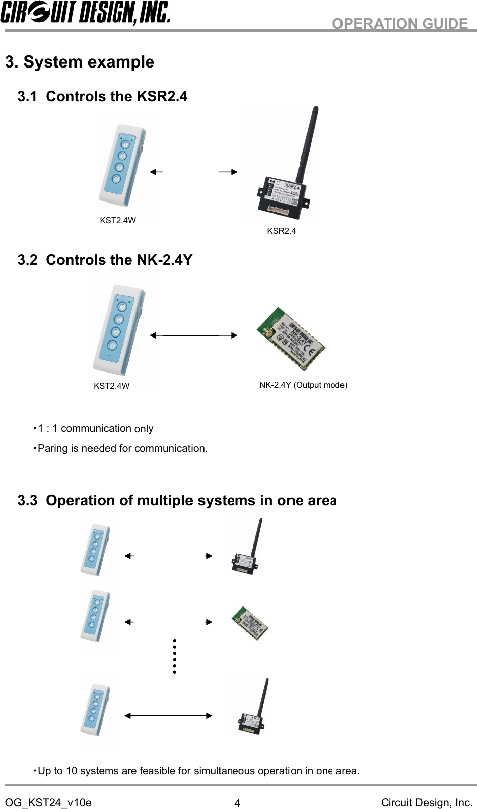 OG_KST24_v3OG_KST24_v3.3.13.23.OG_KST24_v.System example3.13.2・・3.3・OG_KST24_vSystem example3.1Controls the3.2Controls the・1 : 1 communication only・Paring is needed for communication.3Operation of multiple systems in one area・Up to 10 systems are feasible for simultaneous operation in one area.OG_KST24_vSystem exampleControls theControls the1 : 1 communication onlyParing is needed for communication.Operation of multiple systems in one areaUp to 10 systems are feasible for simultaneous operation in one area.OG_KST24_v10eSystem exampleControls theControls the1 : 1 communication onlyParing is needed for communication.Operation of multiple systems in one areaUp to 10 systems are feasible for simultaneous operation in one area.10eSystem exampleControls theControls the1 : 1 communication onlyParing is needed for communication.Operation of multiple systems in one areaUp to 10 systems are feasible for simultaneous operation in one area.System exampleControls theControls the1 : 1 communication onlyParing is needed for communication.Operation of multiple systems in one areaUp to 10 systems are feasible for simultaneous operation in one area.KST2.4WKST2.4WSystem exampleControls theControls the1 : 1 communication onlyParing is needed for communication.Operation of multiple systems in one areaUp to 10 systems are feasible for simultaneous operation in one area.KST2.4WKST2.4WSystem exampleControls theControls the1 : 1 communication onlyParing is needed for communication.Operation of multiple systems in one areaUp to 10 systems are feasible for simultaneous operation in one area.KST2.4WKST2.4WSystem exampleControls theKSR2.4Controls theNK1 : 1 communication onlyParing is needed for communication.Operation of multiple systems in one areaUp to 10 systems are feasible for simultaneous operation in one area.KST2.4WSystem exampleKSR2.4NK-2.4Y1 : 1 communication onlyParing is needed for communication.Operation of multiple systems in one areaUp to 10 systems are feasible for simultaneous operation in one area.KSR2.42.4YParing is needed for communication.Operation of multiple systems in one areaUp to 10 systems are feasible for simultaneous operation in one area.KSR2.42.4YParing is needed for communication.Operation of multiple systems in one areaUp to 10 systems are feasible for simultaneous operation in one area.2.4YParing is needed for communication.Operation of multiple systems in one areaUp to 10 systems are feasible for simultaneous operation in one area.Paring is needed for communication.Operation of multiple systems in one areaUp to 10 systems are feasible for simultaneous operation in one area.Operation of multiple systems in one areaUp to 10 systems are feasible for simultaneous operation in one area.4Operation of multiple systems in one areaUp to 10 systems are feasible for simultaneous operation in one area.Operation of multiple systems in one areaUp to 10 systems are feasible for simultaneous operation in one area.NKOperation of multiple systems in one areaUp to 10 systems are feasible for simultaneous operation in one area.KSR2.4NK-2.4Y (Operation of multiple systems in one areaUp to 10 systems are feasible for simultaneous operation in one area.KSR2.42.4Y (Operation of multiple systems in one areaUp to 10 systems are feasible for simultaneous operation in one area.KSR2.42.4Y (Output mode)Operation of multiple systems in one areaUp to 10 systems are feasible for simultaneous operation in one area.Output mode)Operation of multiple systems in one areaUp to 10 systems are feasible for simultaneous operation in one area.Output mode)OPERATION GUIDEOperation of multiple systems in one areaUp to 10 systems are feasible for simultaneous operation in one area.Output mode)PERATION GUIDEUp to 10 systems are feasible for simultaneous operation in one area.Output mode)PERATION GUIDEUp to 10 systems are feasible for simultaneous operation in one area.PERATION GUIDECircuit Design, Inc.PERATION GUIDECircuit Design, Inc.PERATION GUIDECircuit Design, Inc.PERATION GUIDECircuit Design, Inc.PERATION GUIDECircuit Design, Inc.PERATION GUIDECircuit Design, Inc.PERATION GUIDECircuit Design, Inc.Circuit Design, Inc.