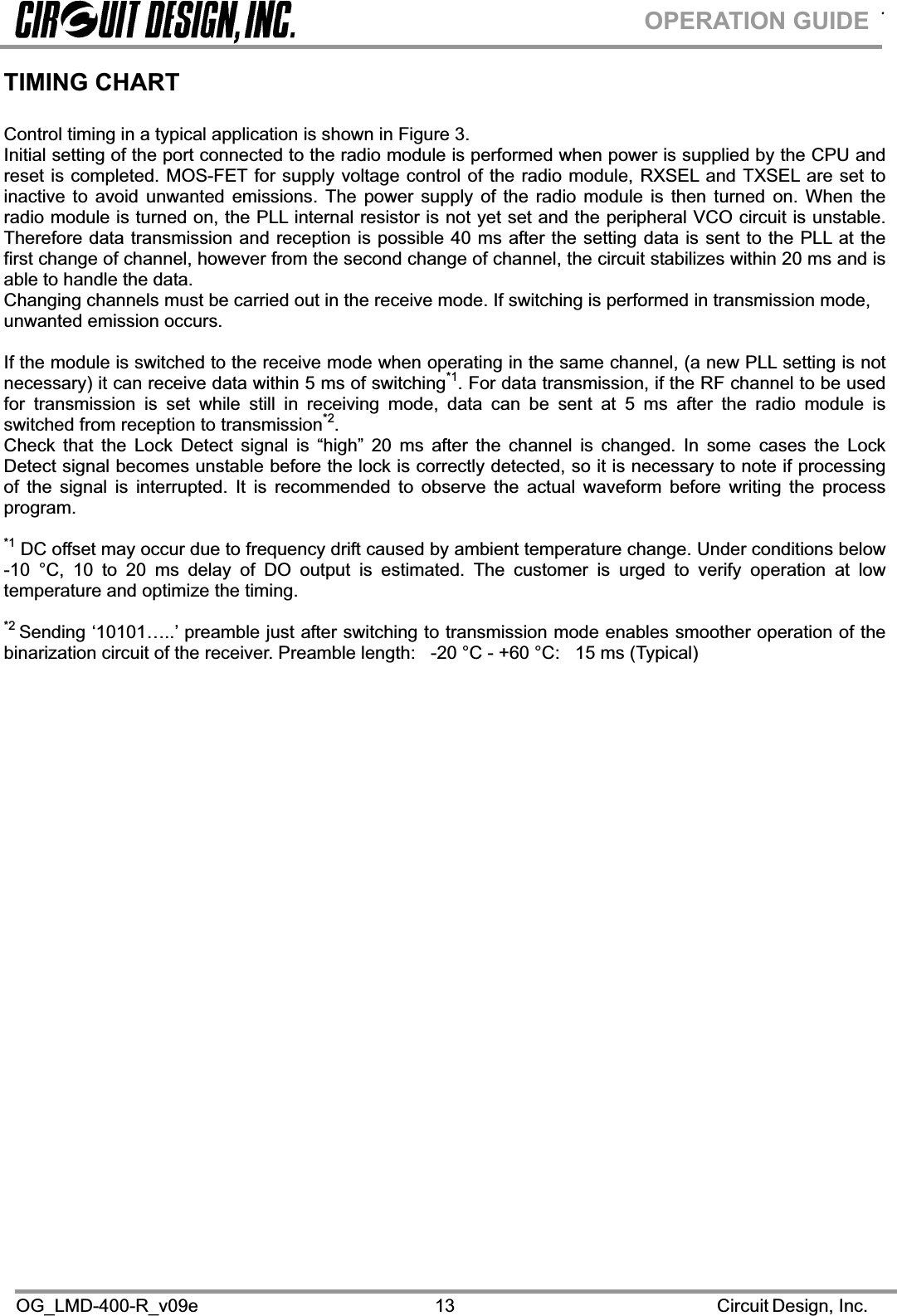 .OG_LMD-400-R_v09e                                                                                                      Circuit Design, Inc.13OPERATION GUIDETIMING CHART Control timing in a typical application is shown in Figure 3. Initial setting of the port connected to the radio module is performed when power is supplied by the CPU and reset is completed. MOS-FET for supply voltage control of the radio module, RXSEL and TXSEL are set to inactive to avoid unwanted emissions. The power supply of the radio module is then turned on. When the radio module is turned on, the PLL internal resistor is not yet set and the peripheral VCO circuit is unstable. Therefore data transmission and reception is possible 40 ms after the setting data is sent to the PLL at the first change of channel, however from the second change of channel, the circuit stabilizes within 20 ms and is able to handle the data. Changing channels must be carried out in the receive mode. If switching is performed in transmission mode, unwanted emission occurs. If the module is switched to the receive mode when operating in the same channel, (a new PLL setting is not necessary) it can receive data within 5 ms of switching*1. For data transmission, if the RF channel to be used for transmission is set while still in receiving mode, data can be sent at 5 ms after the radio module is switched from reception to transmission*2.Check that the Lock Detect signal is “high” 20 ms after the channel is changed. In some cases the Lock Detect signal becomes unstable before the lock is correctly detected, so it is necessary to note if processing of the signal is interrupted. It is recommended to observe the actual waveform before writing the process program.*1 DC offset may occur due to frequency drift caused by ambient temperature change. Under conditions below -10 °C, 10 to 20 ms delay of DO output is estimated. The customer is urged to verify operation at low temperature and optimize the timing. *2 Sending ‘10101…..’ preamble just after switching to transmission mode enables smoother operation of the binarization circuit of the receiver. Preamble length:   -20 °C - +60 °C:   15 ms (Typical)