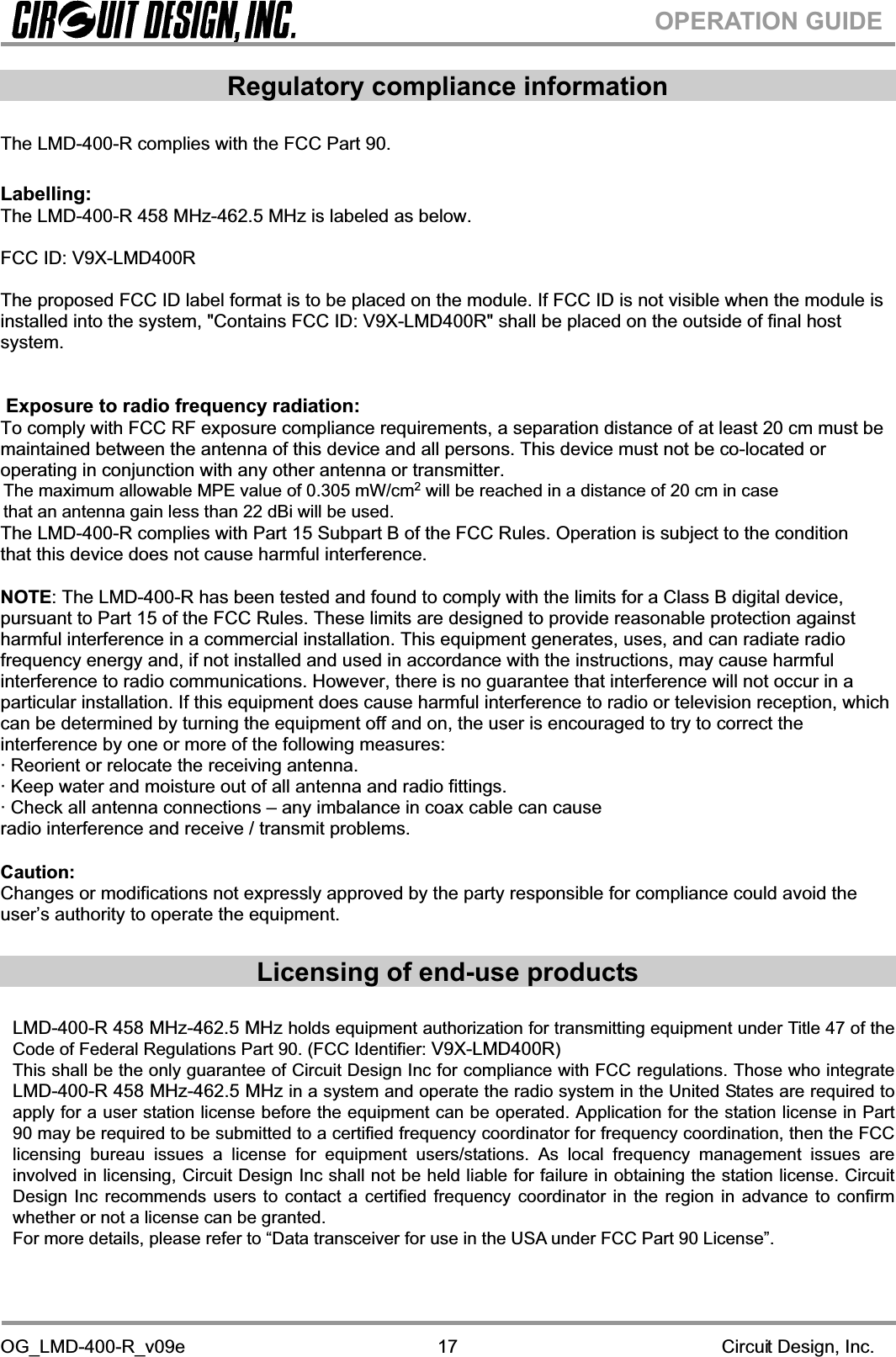 OG_LMD-400-R_v09e                                                                                                        Circuit Design, Inc.17OPERATION GUIDERegulatory compliance information The LMD-400-R complies with the FCC Part 90.Labelling:The LMD-400-R 458 MHz-462.5 MHz is labeled as below. FCC ID: V9X-LMD400R The proposed FCC ID label format is to be placed on the module. If FCC ID is not visible when the module is installed into the system, &quot;Contains FCC ID: V9X-LMD400R&quot; shall be placed on the outside of final host system.   Exposure to radio frequency radiation: To comply with FCC RF exposure compliance requirements, a separation distance of at least 20 cm must be maintained between the antenna of this device and all persons. This device must not be co-located or operating in conjunction with any other antenna or transmitter. The LMD-400-R complies with Part 15 Subpart B of the FCC Rules. Operation is subject to the condition that this device does not cause harmful interference.NOTE: The LMD-400-R has been tested and found to comply with the limits for a Class B digital device, pursuant to Part 15 of the FCC Rules. These limits are designed to provide reasonable protection against harmful interference in a commercial installation. This equipment generates, uses, and can radiate radio frequency energy and, if not installed and used in accordance with the instructions, may cause harmful interference to radio communications. However, there is no guarantee that interference will not occur in a particular installation. If this equipment does cause harmful interference to radio or television reception, which can be determined by turning the equipment off and on, the user is encouraged to try to correct the interference by one or more of the following measures:· Reorient or relocate the receiving antenna. · Keep water and moisture out of all antenna and radio fittings. · Check all antenna connections – any imbalance in coax cable can cause radio interference and receive / transmit problems. Caution:Changes or modifications not expressly approved by the party responsible for compliance could avoid the user’s authority to operate the equipment. Licensing of end-use products  LMD-400-R 458 MHz-462.5 MHz holds equipment authorization for transmitting equipment under Title 47 of the Code of Federal Regulations Part 90. (FCC Identifier: V9X-LMD400R)This shall be the only guarantee of Circuit Design Inc for compliance with FCC regulations. Those who integrate LMD-400-R 458 MHz-462.5 MHz in a system and operate the radio system in the United States are required to apply for a user station license before the equipment can be operated. Application for the station license in Part 90 may be required to be submitted to a certified frequency coordinator for frequency coordination, then the FCC licensing bureau issues a license for equipment users/stations. As local frequency management issues are involved in licensing, Circuit Design Inc shall not be held liable for failure in obtaining the station license. Circuit Design Inc recommends users to contact a certified frequency coordinator in the region in advance to confirm whether or not a license can be granted. For more details, please refer to “Data transceiver for use in the USA under FCC Part 90 License”. The maximum allowable MPE value of 0.305 mW/cm2 will be reached in a distance of 20 cm in casethat an antenna gain less than 22 dBi will be used.