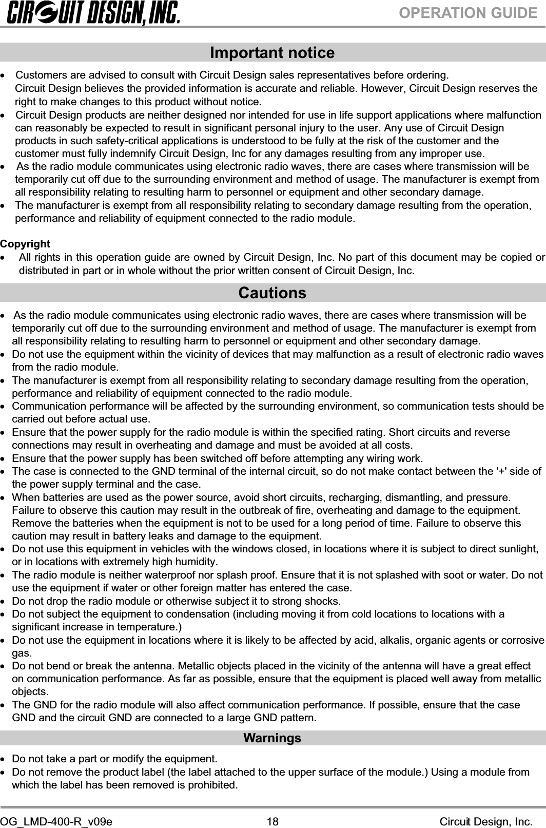 OG_LMD-400-R_v09e                                                                                                        Circuit Design, Inc.18OPERATION GUIDEImportant notice xCustomers are advised to consult with Circuit Design sales representatives before ordering. Circuit Design believes the provided information is accurate and reliable. However, Circuit Design reserves the right to make changes to this product without notice. xCircuit Design products are neither designed nor intended for use in life support applications where malfunction can reasonably be expected to result in significant personal injury to the user. Any use of Circuit Design products in such safety-critical applications is understood to be fully at the risk of the customer and the customer must fully indemnify Circuit Design, Inc for any damages resulting from any improper use.x    As the radio module communicates using electronic radio waves, there are cases where transmission will be temporarily cut off due to the surrounding environment and method of usage. The manufacturer is exempt from all responsibility relating to resulting harm to personnel or equipment and other secondary damage. x  The manufacturer is exempt from all responsibility relating to secondary damage resulting from the operation, performance and reliability of equipment connected to the radio module. Copyright x All rights in this operation guide are owned by Circuit Design, Inc. No part of this document may be copied or distributed in part or in whole without the prior written consent of Circuit Design, Inc.Cautionsx   As the radio module communicates using electronic radio waves, there are cases where transmission will be temporarily cut off due to the surrounding environment and method of usage. The manufacturer is exempt from all responsibility relating to resulting harm to personnel or equipment and other secondary damage. x  Do not use the equipment within the vicinity of devices that may malfunction as a result of electronic radio waves from the radio module. x  The manufacturer is exempt from all responsibility relating to secondary damage resulting from the operation, performance and reliability of equipment connected to the radio module. x  Communication performance will be affected by the surrounding environment, so communication tests should be carried out before actual use. x  Ensure that the power supply for the radio module is within the specified rating. Short circuits and reverse connections may result in overheating and damage and must be avoided at all costs. x  Ensure that the power supply has been switched off before attempting any wiring work. x  The case is connected to the GND terminal of the internal circuit, so do not make contact between the &apos;+&apos; side of the power supply terminal and the case. x  When batteries are used as the power source, avoid short circuits, recharging, dismantling, and pressure. Failure to observe this caution may result in the outbreak of fire, overheating and damage to the equipment. Remove the batteries when the equipment is not to be used for a long period of time. Failure to observe this caution may result in battery leaks and damage to the equipment. x  Do not use this equipment in vehicles with the windows closed, in locations where it is subject to direct sunlight, or in locations with extremely high humidity. x  The radio module is neither waterproof nor splash proof. Ensure that it is not splashed with soot or water. Do not use the equipment if water or other foreign matter has entered the case. x  Do not drop the radio module or otherwise subject it to strong shocks. x  Do not subject the equipment to condensation (including moving it from cold locations to locations with a significant increase in temperature.) x  Do not use the equipment in locations where it is likely to be affected by acid, alkalis, organic agents or corrosive gas.x  Do not bend or break the antenna. Metallic objects placed in the vicinity of the antenna will have a great effect on communication performance. As far as possible, ensure that the equipment is placed well away from metallic objects.x  The GND for the radio module will also affect communication performance. If possible, ensure that the case GND and the circuit GND are connected to a large GND pattern. Warnings x  Do not take a part or modify the equipment.  x  Do not remove the product label (the label attached to the upper surface of the module.) Using a module from which the label has been removed is prohibited. 