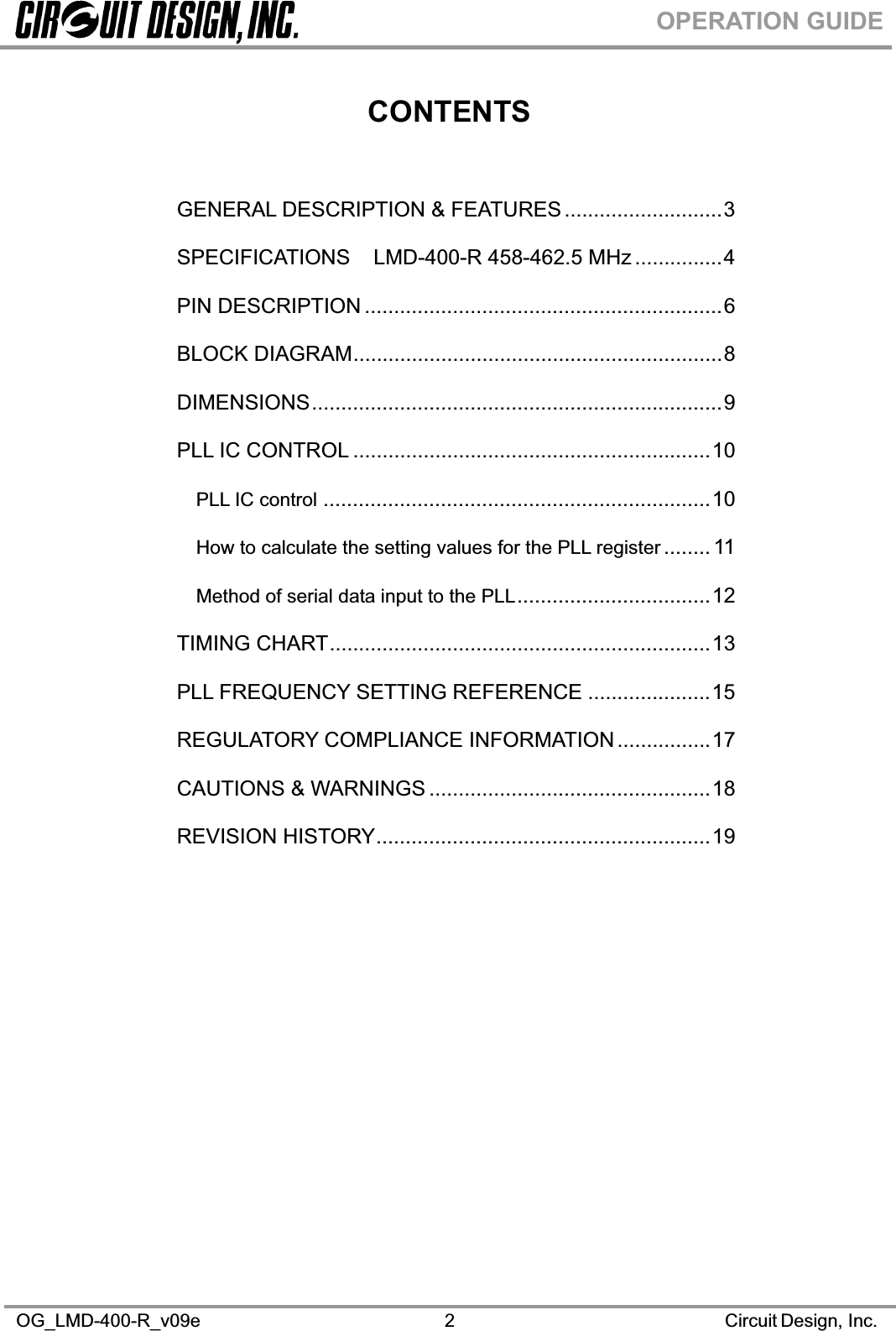 OG_LMD-400-R_v09e                                                                                                      Circuit Design, Inc. 2OPERATION GUIDECONTENTSGENERAL DESCRIPTION &amp; FEATURES ...........................3 SPECIFICATIONS    LMD-400-R 458-462.5 MHz ...............4 PIN DESCRIPTION .............................................................6 BLOCK DIAGRAM...............................................................8 DIMENSIONS......................................................................9 PLL IC CONTROL .............................................................10 PLL IC control ..................................................................10 How to calculate the setting values for the PLL register ........ 11 Method of serial data input to the PLL.................................12 TIMING CHART.................................................................13 PLL FREQUENCY SETTING REFERENCE .....................15 REGULATORY COMPLIANCE INFORMATION ................17 CAUTIONS &amp; WARNINGS ................................................18 REVISION HISTORY.........................................................19 