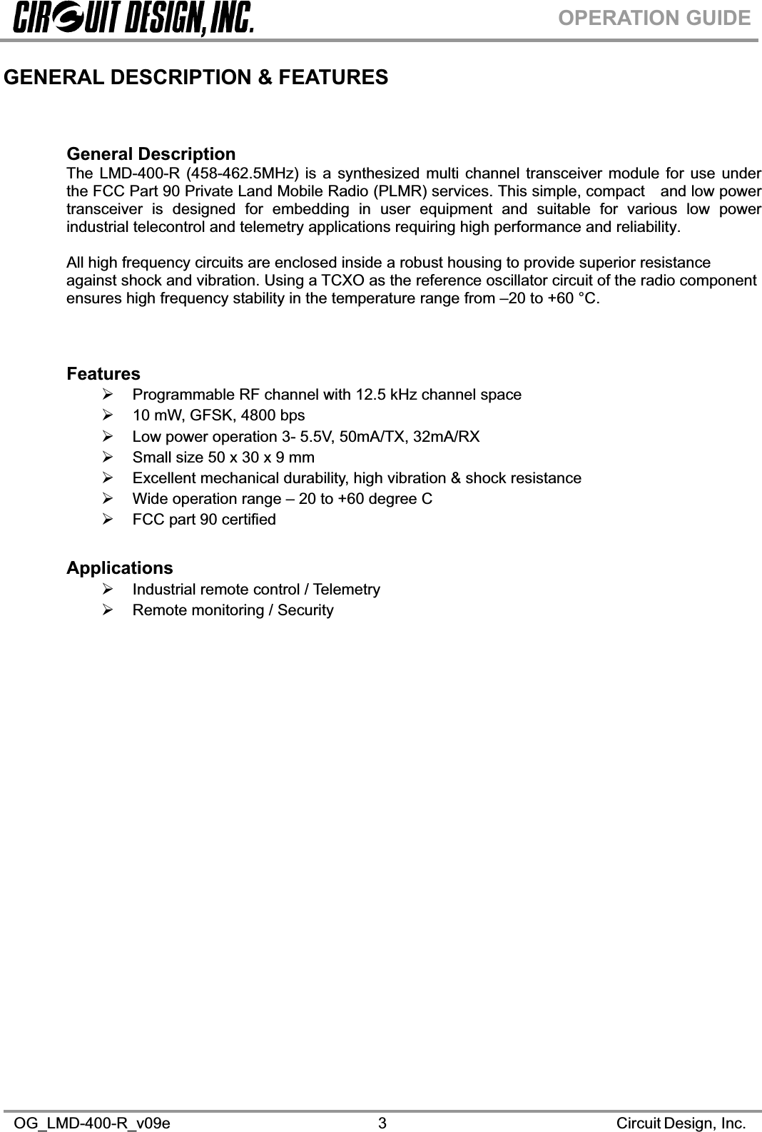 OG_LMD-400-R_v09e                                                                                                      Circuit Design, Inc. 3OPERATION GUIDEGENERAL DESCRIPTION &amp; FEATURES General Description The LMD-400-R (458-462.5MHz) is a synthesized multi channel transceiver module for use under the FCC Part 90 Private Land Mobile Radio (PLMR) services. This simple, compactand low power transceiver is designed for embedding in user equipment and suitable for various low power industrial telecontrol and telemetry applications requiring high performance and reliability. All high frequency circuits are enclosed inside a robust housing to provide superior resistance against shock and vibration. Using a TCXO as the reference oscillator circuit of the radio component ensures high frequency stability in the temperature range from –20 to +60 °C. Features¾ Programmable RF channel with 12.5 kHz channel space ¾ 10 mW, GFSK, 4800 bps ¾ Low power operation 3- 5.5V, 50mA/TX, 32mA/RX ¾ Small size 50 x 30 x 9 mm ¾ Excellent mechanical durability, high vibration &amp; shock resistance¾ Wide operation range – 20 to +60 degree C ¾ FCC part 90 certified Applications¾ Industrial remote control / Telemetry ¾ Remote monitoring / Security 