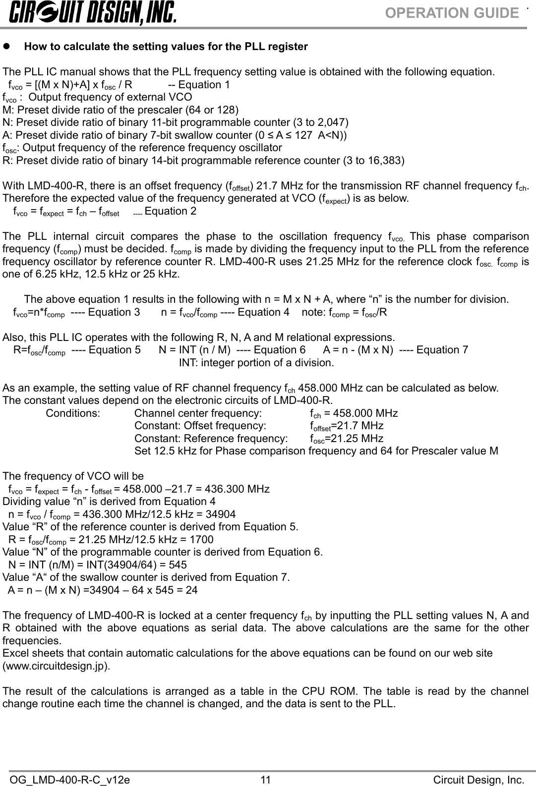 .OG_LMD-400-R-C_v12e Circuit Design, Inc.11OPERATION GUIDEHow to calculate the setting values for the PLL registerThe PLL IC manual shows that the PLL frequency setting value is obtained with the following equation.fvco = [(M x N)+A] x fosc / R -- Equation 1fvco : Output frequency of external VCOM: Preset divide ratio of the prescaler (64 or 128)N: Preset divide ratio of binary 11-bit programmable counter (3 to 2,047)A: Preset divide ratio of binary 7-bit swallow counter (0 ≤ A ≤ 127  A&lt;N)) fosc: Output frequency of the reference frequency oscillatorR: Preset divide ratio of binary 14-bit programmable reference counter (3 to 16,383)With LMD-400-R, there is an offset frequency (foffset) 21.7 MHz for the transmission RF channel frequency fch.Therefore the expected value of the frequency generated at VCO (fexpect) is as below.fvco = fexpect = fch – foffset ---- Equation 2The PLL internal circuit compares the phase to the oscillation frequency fvco. This phase comparisonfrequency (fcomp) must be decided. fcomp is made by dividing the frequency input to the PLL from the referencefrequency oscillator by reference counter R. LMD-400-R uses 21.25 MHz for the reference clock fosc. fcomp isone of 6.25 kHz, 12.5 kHz or 25 kHz.The above equation 1 results in the following with n = M x N + A, where “n” is the number for division.fvco=n*fcomp ---- Equation 3 n = fvco/fcomp ---- Equation 4 note: fcomp = fosc/RAlso, this PLL IC operates with the following R, N, A and M relational expressions.R=fosc/fcomp ---- Equation 5 N = INT (n / M) ---- Equation 6 A = n - (M x N) ---- Equation 7INT: integer portion of a division.As an example, the setting value of RF channel frequency fch 458.000 MHz can be calculated as below.The constant values depend on the electronic circuits of LMD-400-R.Conditions: Channel center frequency: fch = 458.000 MHzConstant: Offset frequency: foffset=21.7 MHzConstant: Reference frequency: fosc=21.25 MHzSet 12.5 kHz for Phase comparison frequency and 64 for Prescaler value MThe frequency of VCO will befvco = fexpect = fch - foffset = 458.000 –21.7 = 436.300 MHzDividing value “n” is derived from Equation 4n = fvco / fcomp = 436.300 MHz/12.5 kHz = 34904Value “R” of the reference counter is derived from Equation 5.R = fosc/fcomp = 21.25 MHz/12.5 kHz = 1700Value “N” of the programmable counter is derived from Equation 6.N = INT (n/M) = INT(34904/64) = 545Value “A“ of the swallow counter is derived from Equation 7.A = n – (M x N) =34904 – 64 x 545 = 24The frequency of LMD-400-R is locked at a center frequency fch by inputting the PLL setting values N, A andR obtained with the above equations as serial data. The above calculations are the same for the otherfrequencies.Excel sheets that contain automatic calculations for the above equations can be found on our web site(www.circuitdesign.jp).The result of the calculations is arranged as a table in the CPU ROM. The table is read by the channelchange routine each time the channel is changed, and the data is sent to the PLL.