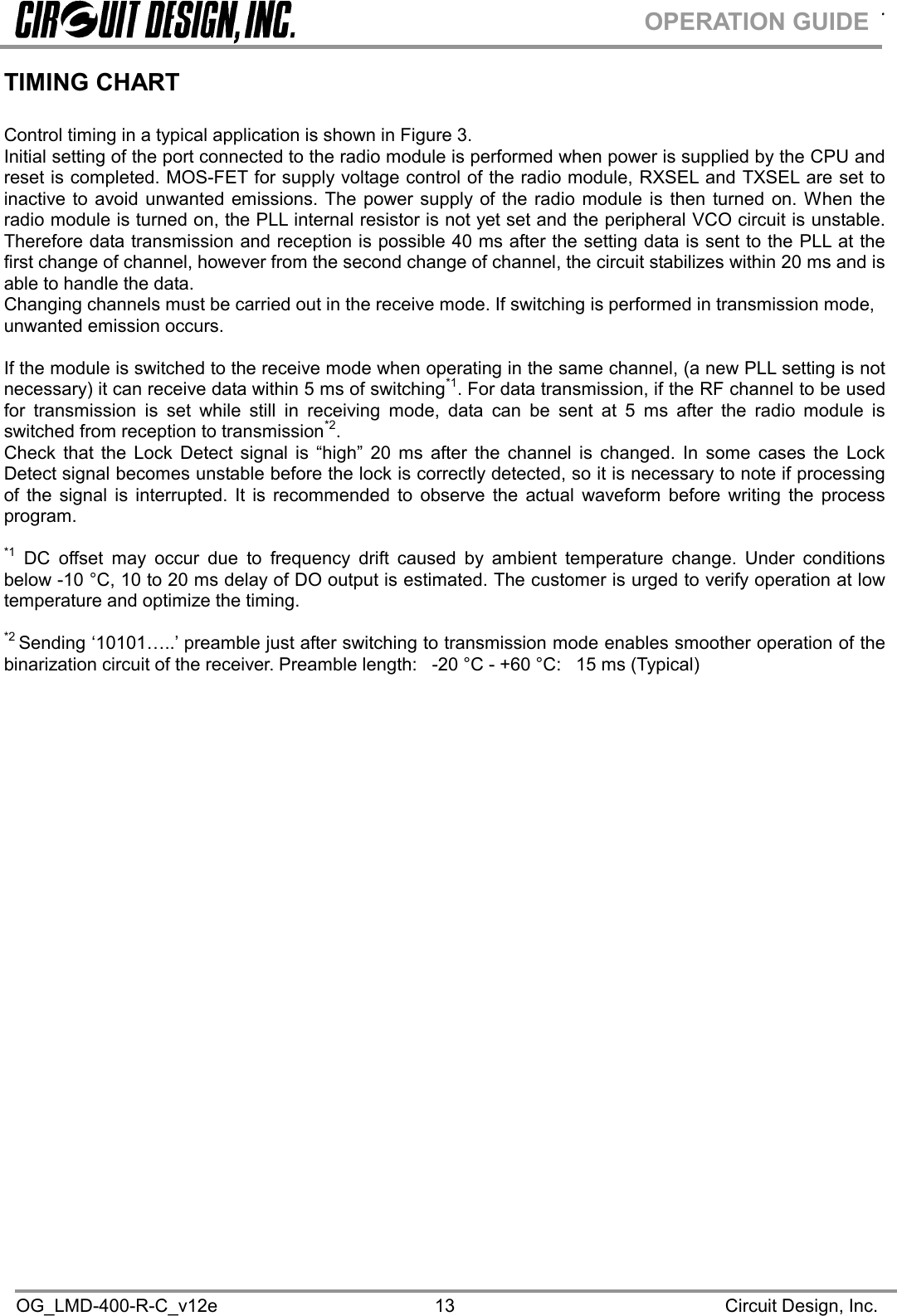 .OG_LMD-400-R-C_v12e Circuit Design, Inc.13OPERATION GUIDETIMING CHARTControl timing in a typical application is shown in Figure 3.Initial setting of the port connected to the radio module is performed when power is supplied by the CPU andreset is completed. MOS-FET for supply voltage control of the radio module, RXSEL and TXSEL are set toinactive to avoid unwanted emissions. The power supply of the radio module is then turned on. When theradio module is turned on, the PLL internal resistor is not yet set and the peripheral VCO circuit is unstable.Therefore data transmission and reception is possible 40 ms after the setting data is sent to the PLL at thefirst change of channel, however from the second change of channel, the circuit stabilizes within 20 ms and isable to handle the data.Changing channels must be carried out in the receive mode. If switching is performed in transmission mode,unwanted emission occurs.If the module is switched to the receive mode when operating in the same channel, (a new PLL setting is notnecessary) it can receive data within 5 ms of switching*1. For data transmission, if the RF channel to be usedfor transmission is set while still in receiving mode, data can be sent at 5 ms after the radio module isswitched from reception to transmission*2.Check that the Lock Detect signal is “high” 20 ms after the channel is changed. In some cases the LockDetect signal becomes unstable before the lock is correctly detected, so it is necessary to note if processingof the signal is interrupted. It is recommended to observe the actual waveform before writing the processprogram.*1 DC offset may occur due to frequency drift caused by ambient temperature change. Under conditionsbelow -10 °C, 10 to 20 ms delay of DO output is estimated. The customer is urged to verify operation at lowtemperature and optimize the timing.*2 Sending ‘10101…..’ preamble just after switching to transmission mode enables smoother operation of thebinarization circuit of the receiver. Preamble length: -20 °C - +60 °C: 15 ms (Typical)