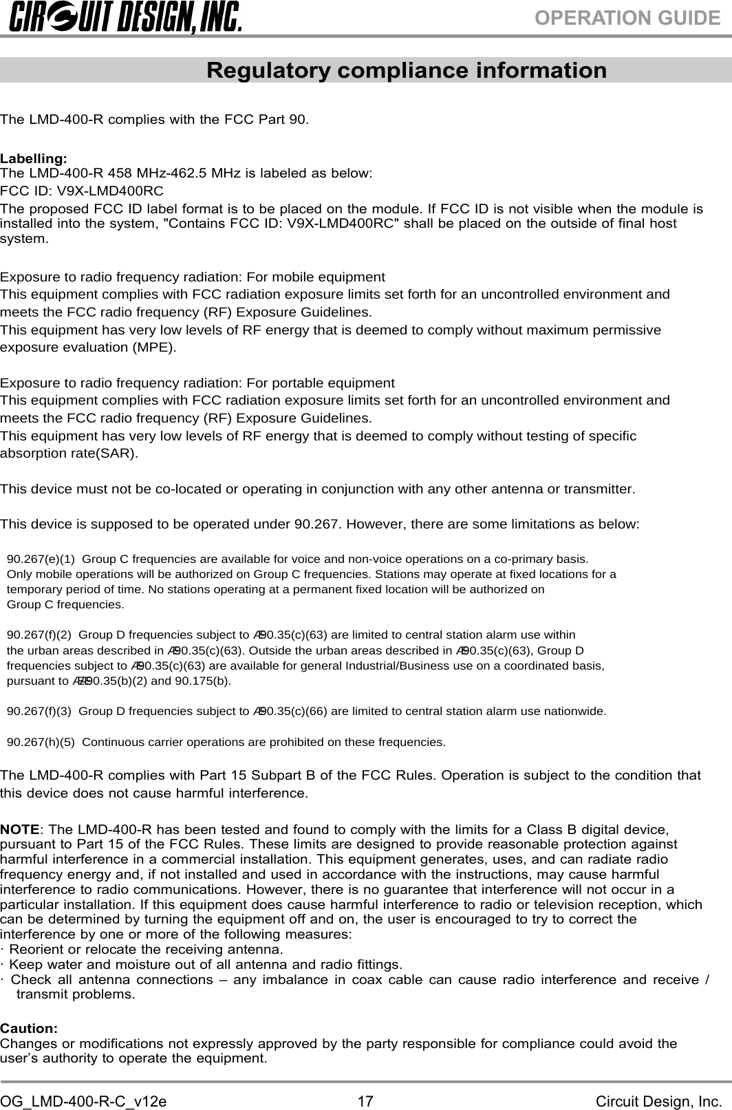 OG_LMD-400-R-C_v12e Circuit Design, Inc.17OPERATION GUIDERegulatory compliance informationThe LMD-400-R complies with the FCC Part 90.Labelling:The LMD-400-R 458 MHz-462.5 MHz is labeled as below:FCC ID: V9X-LMD400RCThe proposed FCC ID label format is to be placed on the module. If FCC ID is not visible when the module isinstalled into the system, &quot;Contains FCC ID: V9X-LMD400RC&quot; shall be placed on the outside of final hostsystem.Exposuretoradiofrequencyradiation:FormobileequipmentThisequipmentcomplieswithFCCradiationexposurelimitssetforthforanuncontrolledenvironmentandmeetstheFCCradiofrequency(RF)ExposureGuidelines.ThisequipmenthasverylowlevelsofRFenergythatisdeemedtocomplywithoutmaximumpermissiveexposureevaluation(MPE).Exposuretoradiofrequencyradiation:ForportableequipmentThisequipmentcomplieswithFCCradiationexposurelimitssetforthforanuncontrolledenvironmentandmeetstheFCCradiofrequency(RF)ExposureGuidelines.ThisequipmenthasverylowlevelsofRFenergythatisdeemedtocomplywithouttestingofspecificabsorptionrate(SAR).Thisdevicemustnotbecolocatedoroperatinginconjunctionwithanyotherantennaortransmitter.Thisdeviceissupposedtobeoperatedunder90.267.However,therearesomelimitationsasbelow:90.267(e)(1)GroupCfrequenciesareavailableforvoiceandnonvoiceoperationsonacoprimarybasis.OnlymobileoperationswillbeauthorizedonGroupCfrequencies.Stationsmayoperateatfixedlocationsforatemporaryperiodoftime.NostationsoperatingatapermanentfixedlocationwillbeauthorizedonGroupCfrequencies.90.267(f)(2)GroupDfrequenciessubjectto§90.35(c)(63)arelimitedtocentralstationalarmusewithintheurbanareasdescribedin§90.35(c)(63).Outsidetheurbanareasdescribedin§90.35(c)(63),GroupDfrequenciessubjectto§90.35(c)(63)areavailableforgeneralIndustrial/Businessuseonacoordinatedbasis,pursuantto§§90.35(b)(2)and90.175(b).90.267(f)(3)GroupDfrequenciessubjectto§90.35(c)(66)arelimitedtocentralstationalarmusenationwide.90.267(h)(5)Continuouscarrieroperationsareprohibitedonthesefrequencies.The LMD-400-R complies with Part 15 Subpart B of the FCC Rules. Operation is subject to the condition thatthis device does not cause harmful interference.NOTE: The LMD-400-R has been tested and found to comply with the limits for a Class B digital device,pursuant to Part 15 of the FCC Rules. These limits are designed to provide reasonable protection againstharmful interference in a commercial installation. This equipment generates, uses, and can radiate radiofrequency energy and, if not installed and used in accordance with the instructions, may cause harmfulinterference to radio communications. However, there is no guarantee that interference will not occur in aparticular installation. If this equipment does cause harmful interference to radio or television reception, whichcan be determined by turning the equipment off and on, the user is encouraged to try to correct theinterference by one or more of the following measures:· Reorient or relocate the receiving antenna.· Keep water and moisture out of all antenna and radio fittings.· Check all antenna connections – any imbalance in coax cable can cause radio interference and receive /transmit problems.Caution:Changes or modifications not expressly approved by the party responsible for compliance could avoid theuser’s authority to operate the equipment.