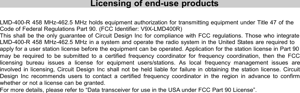 Licensing of end-use productsLMD-400-R 458 MHz-462.5 MHz holds equipment authorization for transmitting equipment under Title 47 of theCode of Federal Regulations Part 90. (FCC Identifier: V9X-LMD400R)This shall be the only guarantee of Circuit Design Inc for compliance with FCC regulations. Those who integrateLMD-400-R 458 MHz-462.5 MHz in a system and operate the radio system in the United States are required toapply for a user station license before the equipment can be operated. Application for the station license in Part 90may be required to be submitted to a certified frequency coordinator for frequency coordination, then the FCClicensing bureau issues a license for equipment users/stations. As local frequency management issues areinvolved in licensing, Circuit Design Inc shall not be held liable for failure in obtaining the station license. CircuitDesign Inc recommends users to contact a certified frequency coordinator in the region in advance to confirmwhether or not a license can be granted.For more details, please refer to “Data transceiver for use in the USA under FCC Part 90 License”.