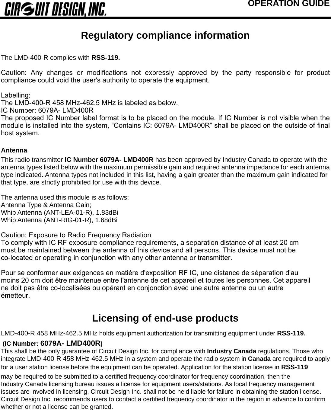 OPERATION GUIDE                                 Regulatory compliance information  The LMD-400-R complies with RSS-119.  Caution:  Any  changes  or  modifications  not  expressly  approved  by the party responsible for product compliance could void the user&apos;s authority to operate the equipment.    Labelling: The LMD-400-R 458 MHz-462.5 MHz is labeled as below. IC Number: 6079A- LMD400R The proposed IC Number label format is to be placed on the module. If IC Number is not visible when the module is installed into the system, “Contains IC: 6079A- LMD400R” shall be placed on the outside of final host system.  Antenna  This radio transmitter IC Number 6079A- LMD400R has been approved by Industry Canada to operate with the antenna types listed below with the maximum permissible gain and required antenna impedance for each antenna type indicated. Antenna types not included in this list, having a gain greater than the maximum gain indicated for that type, are strictly prohibited for use with this device.  The antenna used this module is as follows;   Antenna Type &amp; Antenna Gain;   Whip Antenna (ANT-LEA-01-R), 1.83dBi   Whip Antenna (ANT-RIG-01-R), 1.68dBi    Caution: Exposure to Radio Frequency Radiation To comply with IC RF exposure compliance requirements, a separation distance of at least 20 cm must be maintained between the antenna of this device and all persons. This device must not be co-located or operating in conjunction with any other antenna or transmitter.  Pour se conformer aux exigences en matière d&apos;exposition RF IC, une distance de séparation d&apos;au moins 20 cm doit être maintenue entre l&apos;antenne de cet appareil et toutes les personnes. Cet appareil ne doit pas être co-localisées ou opérant en conjonction avec une autre antenne ou un autre émetteur.  Licensing of end-use products LMD-400-R 458 MHz-462.5 MHz holds equipment authorization for transmitting equipment under RSS-119.  (IC Number: 6079A- LMD400R) This shall be the only guarantee of Circuit Design Inc. for compliance with Industry Canada regulations. Those who integrate LMD-400-R 458 MHz-462.5 MHz in a system and operate the radio system in Canada are required to apply for a user station license before the equipment can be operated. Application for the station license in RSS-119 may be required to be submitted to a certified frequency coordinator for frequency coordination, then the Industry Canada licensing bureau issues a license for equipment users/stations. As local frequency management issues are involved in licensing, Circuit Design Inc. shall not be held liable for failure in obtaining the station license. Circuit Design Inc. recommends users to contact a certified frequency coordinator in the region in advance to confirm whether or not a license can be granted. 