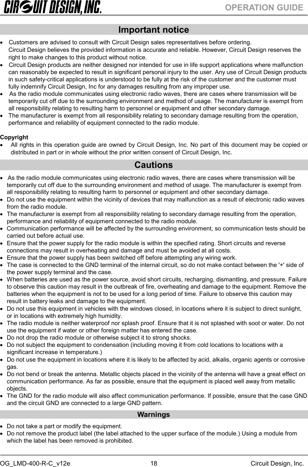 OG_LMD-400-R-C_v12e Circuit Design, Inc.18OPERATION GUIDEImportant noticeCustomers are advised to consult with Circuit Design sales representatives before ordering.Circuit Design believes the provided information is accurate and reliable. However, Circuit Design reserves theright to make changes to this product without notice.Circuit Design products are neither designed nor intended for use in life support applications where malfunctioncan reasonably be expected to result in significant personal injury to the user. Any use of Circuit Design productsin such safety-critical applications is understood to be fully at the risk of the customer and the customer mustfully indemnify Circuit Design, Inc for any damages resulting from any improper use.As the radio module communicates using electronic radio waves, there are cases where transmission will betemporarily cut off due to the surrounding environment and method of usage. The manufacturer is exempt fromall responsibility relating to resulting harm to personnel or equipment and other secondary damage.The manufacturer is exempt from all responsibility relating to secondary damage resulting from the operation,performance and reliability of equipment connected to the radio module.CopyrightAll rights in this operation guide are owned by Circuit Design, Inc. No part of this document may be copied ordistributed in part or in whole without the prior written consent of Circuit Design, Inc.CautionsAs the radio module communicates using electronic radio waves, there are cases where transmission will betemporarily cut off due to the surrounding environment and method of usage. The manufacturer is exempt fromall responsibility relating to resulting harm to personnel or equipment and other secondary damage.Do not use the equipment within the vicinity of devices that may malfunction as a result of electronic radio wavesfrom the radio module.The manufacturer is exempt from all responsibility relating to secondary damage resulting from the operation,performance and reliability of equipment connected to the radio module.Communication performance will be affected by the surrounding environment, so communication tests should becarried out before actual use.Ensure that the power supply for the radio module is within the specified rating. Short circuits and reverseconnections may result in overheating and damage and must be avoided at all costs.Ensure that the power supply has been switched off before attempting any wiring work.The case is connected to the GND terminal of the internal circuit, so do not make contact between the &apos;+&apos; side ofthe power supply terminal and the case.When batteries are used as the power source, avoid short circuits, recharging, dismantling, and pressure. Failureto observe this caution may result in the outbreak of fire, overheating and damage to the equipment. Remove thebatteries when the equipment is not to be used for a long period of time. Failure to observe this caution mayresult in battery leaks and damage to the equipment.Do not use this equipment in vehicles with the windows closed, in locations where it is subject to direct sunlight,or in locations with extremely high humidity.The radio module is neither waterproof nor splash proof. Ensure that it is not splashed with soot or water. Do notuse the equipment if water or other foreign matter has entered the case.Do not drop the radio module or otherwise subject it to strong shocks.Do not subject the equipment to condensation (including moving it from cold locations to locations with asignificant increase in temperature.)Do not use the equipment in locations where it is likely to be affected by acid, alkalis, organic agents or corrosivegas.Do not bend or break the antenna. Metallic objects placed in the vicinity of the antenna will have a great effect oncommunication performance. As far as possible, ensure that the equipment is placed well away from metallicobjects.The GND for the radio module will also affect communication performance. If possible, ensure that the case GNDand the circuit GND are connected to a large GND pattern.WarningsDo not take a part or modify the equipment.Do not remove the product label (the label attached to the upper surface of the module.) Using a module fromwhich the label has been removed is prohibited.