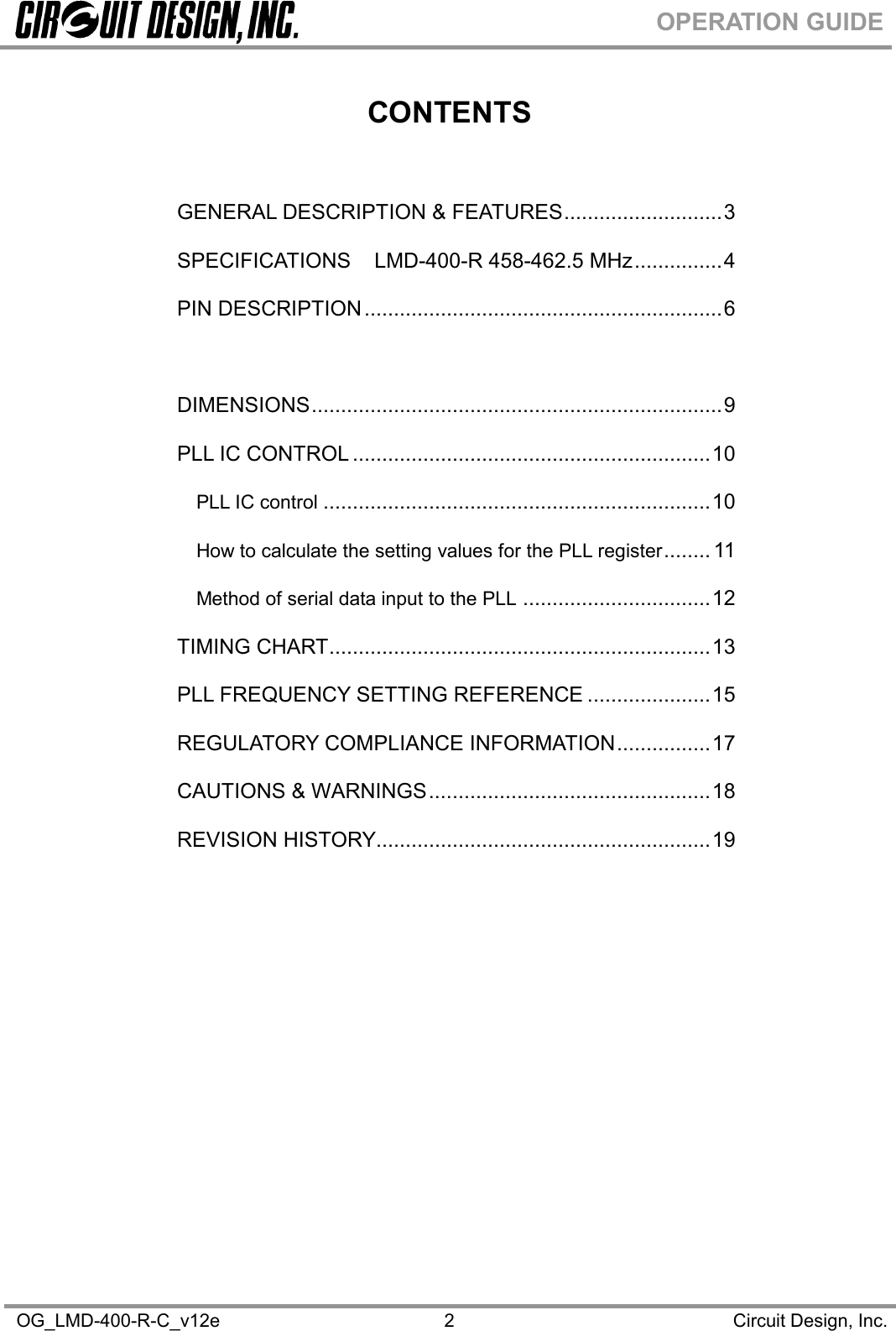 OG_LMD-400-R-C_v12e Circuit Design, Inc.2OPERATION GUIDECONTENTSGENERAL DESCRIPTION &amp; FEATURES...........................3SPECIFICATIONS LMD-400-R 458-462.5 MHz...............4PIN DESCRIPTION.............................................................6BLOCK DIAGRAM...............................................................8DIMENSIONS......................................................................9PLL IC CONTROL .............................................................10PLL IC control ..................................................................10How to calculate the setting values for the PLL register........ 11Method of serial data input to the PLL ................................12TIMING CHART.................................................................13PLL FREQUENCY SETTING REFERENCE .....................15REGULATORY COMPLIANCE INFORMATION................17CAUTIONS &amp; WARNINGS................................................18REVISION HISTORY.........................................................19