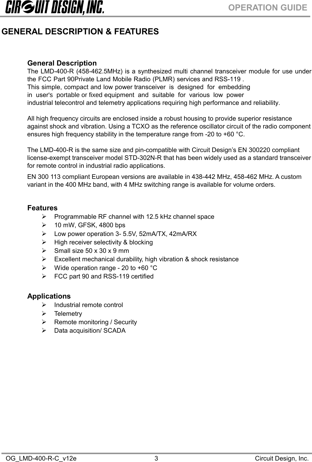 OG_LMD-400-R-C_v12e Circuit Design, Inc.3OPERATION GUIDEGENERAL DESCRIPTION &amp; FEATURESGeneral DescriptionThe LMD-400-R (458-462.5MHz) is a synthesized multi channel transceiver module for use underthe FCC Part 90Private Land Mobile Radio (PLMR) services and RSS-119 .This simple, compact and low power transceiver is designed for embeddingin user&apos;s portableorfixedequipment and suitable for various low powerindustrial telecontrol and telemetry applications requiring high performance and reliability.All high frequency circuits are enclosed inside a robust housing to provide superior resistanceagainst shock and vibration. Using a TCXO as the reference oscillator circuit of the radio componentensures high frequency stability in the temperature range from -20 to +60 °C.The LMD-400-R is the same size and pin-compatible with Circuit Design’s EN 300220 compliantlicense-exempt transceiver model STD-302N-R that has been widely used as a standard transceiverfor remote control in industrial radio applications.EN 300 113 compliant European versions are available in 438-442 MHz, 458-462 MHz. A customvariant in the 400 MHz band, with 4 MHz switching range is available for volume orders.FeaturesProgrammable RF channel with 12.5 kHz channel space10 mW, GFSK, 4800 bpsLow power operation 3- 5.5V, 52mA/TX, 42mA/RXHigh receiver selectivity &amp; blockingSmall size 50 x 30 x 9 mmExcellent mechanical durability, high vibration &amp; shock resistanceWide operation range - 20 to +60 °CFCC part 90 and RSS-119 certifiedApplicationsIndustrial remote controlTelemetryRemote monitoring / SecurityData acquisition/ SCADA