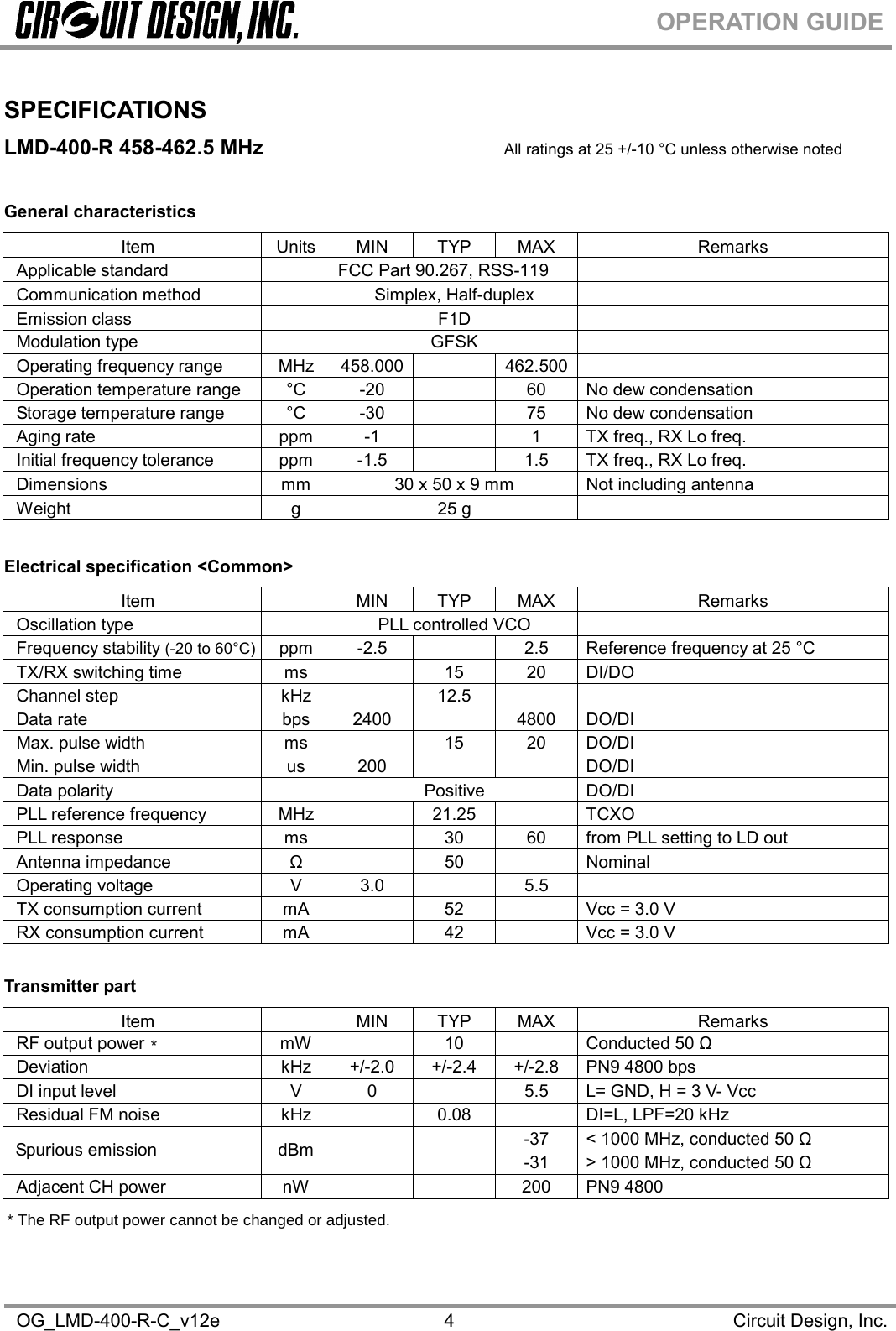 OG_LMD-400-R-C_v12e Circuit Design, Inc.4OPERATION GUIDESPECIFICATIONSLMD-400-R 458-462.5 MHz All ratings at 25 +/-10 °C unless otherwise notedGeneral characteristicsItem Units MIN TYP MAX RemarksApplicable standard                                   FCC Part 90.267, RSS-119Communication method Simplex, Half-duplexEmission class F1DModulation type GFSKOperating frequency range MHz 458.000 462.500Operation temperature range °C -20 60 No dew condensationStorage temperature range °C -30 75 No dew condensationAging rate ppm -1 1 TX freq., RX Lo freq.Initial frequency tolerance ppm -1.5 1.5 TX freq., RX Lo freq.Dimensions mm 30 x 50 x 9 mm Not including antennaWeight g 25 gElectrical specification &lt;Common&gt;Item MIN TYP MAX RemarksOscillation type PLL controlled VCOFrequency stability (-20 to 60°C) ppm -2.5 2.5 Reference frequency at 25 °CTX/RX switching time ms 15 20 DI/DOChannel step kHz 12.5Data rate bps 2400 4800 DO/DIMax. pulse width ms 15 20 DO/DIMin. pulse width us 200 DO/DIData polarity Positive DO/DIPLL reference frequency MHz 21.25 TCXOPLL response ms 30 60 from PLL setting to LD outAntenna impedance  Ω    50    Nominal Operating voltage V 3.0 5.5TX consumption current mA 52 Vcc = 3.0 VRX consumption current mA 42 Vcc = 3.0 VTransmitter partItem MIN TYP MAX RemarksRF output power  mW    10    Conducted 50 Ω Deviation kHz +/-2.0 +/-2.4 +/-2.8 PN9 4800 bpsDI input level V 0 5.5 L= GND, H = 3 V- VccResidual FM noise kHz 0.08 DI=L, LPF=20 kHz    -37  &lt; 1000 MHz, conducted 50 Ω  Spurious emission dBm     -31  &gt; 1000 MHz, conducted 50 Ω Adjacent CH power nW 200 PN9 4800** The RF output power cannot be changed or adjusted.