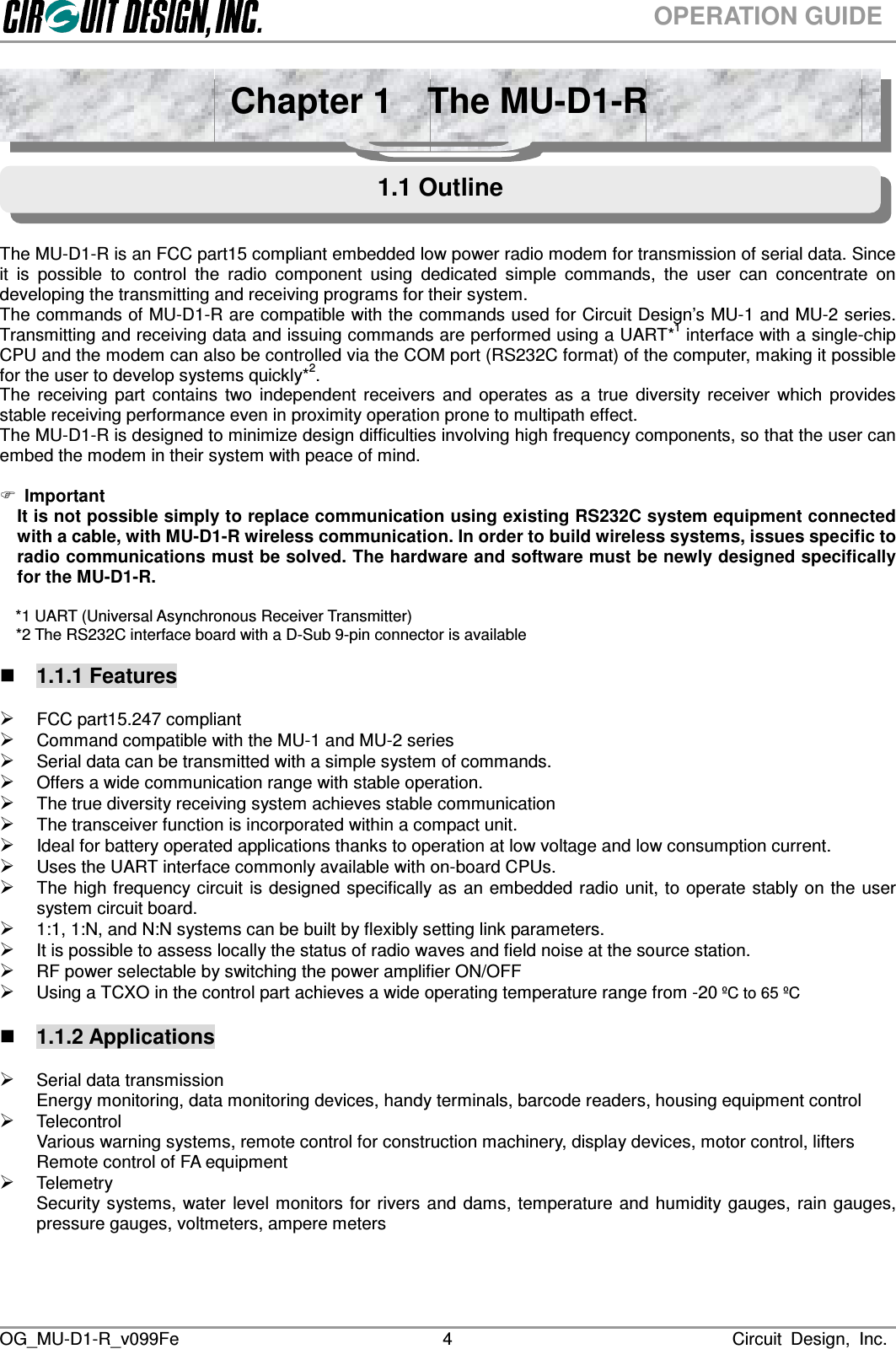 OG_MU-D1-R_v099Fe                                                                                                                              Circuit  Design,  Inc.  4OPERATION GUIDE  The MU-D1-R is an FCC part15 compliant embedded low power radio modem for transmission of serial data. Since it  is  possible  to  control  the  radio  component  using  dedicated  simple  commands,  the  user  can  concentrate  on developing the transmitting and receiving programs for their system. The commands of MU-D1-R are compatible with the commands used for Circuit Design’s MU-1 and MU-2 series. Transmitting and receiving data and issuing commands are performed using a UART*1 interface with a single-chip CPU and the modem can also be controlled via the COM port (RS232C format) of the computer, making it possible for the user to develop systems quickly*2. The  receiving  part  contains  two  independent  receivers  and  operates  as  a  true  diversity  receiver  which  provides stable receiving performance even in proximity operation prone to multipath effect.   The MU-D1-R is designed to minimize design difficulties involving high frequency components, so that the user can embed the modem in their system with peace of mind.   Important It is not possible simply to replace communication using existing RS232C system equipment connected with a cable, with MU-D1-R wireless communication. In order to build wireless systems, issues specific to radio communications must be solved. The hardware and software must be newly designed specifically for the MU-D1-R.  *1 UART (Universal Asynchronous Receiver Transmitter)     *2 The RS232C interface board with a D-Sub 9-pin connector is available   1.1.1 Features   FCC part15.247 compliant    Command compatible with the MU-1 and MU-2 series  Serial data can be transmitted with a simple system of commands.  Offers a wide communication range with stable operation.  The true diversity receiving system achieves stable communication      The transceiver function is incorporated within a compact unit.  Ideal for battery operated applications thanks to operation at low voltage and low consumption current.  Uses the UART interface commonly available with on-board CPUs.  The high frequency circuit is designed specifically as an embedded radio unit, to operate stably on the  user system circuit board.  1:1, 1:N, and N:N systems can be built by flexibly setting link parameters.    It is possible to assess locally the status of radio waves and field noise at the source station.  RF power selectable by switching the power amplifier ON/OFF  Using a TCXO in the control part achieves a wide operating temperature range from -20 ºC to 65 ºC     1.1.2 Applications   Serial data transmission Energy monitoring, data monitoring devices, handy terminals, barcode readers, housing equipment control  Telecontrol Various warning systems, remote control for construction machinery, display devices, motor control, lifters Remote control of FA equipment  Telemetry Security systems, water  level monitors for rivers and dams, temperature and humidity  gauges,  rain gauges, pressure gauges, voltmeters, ampere meters   Chapter 1    The MU-D1-R 1.1 Outline 