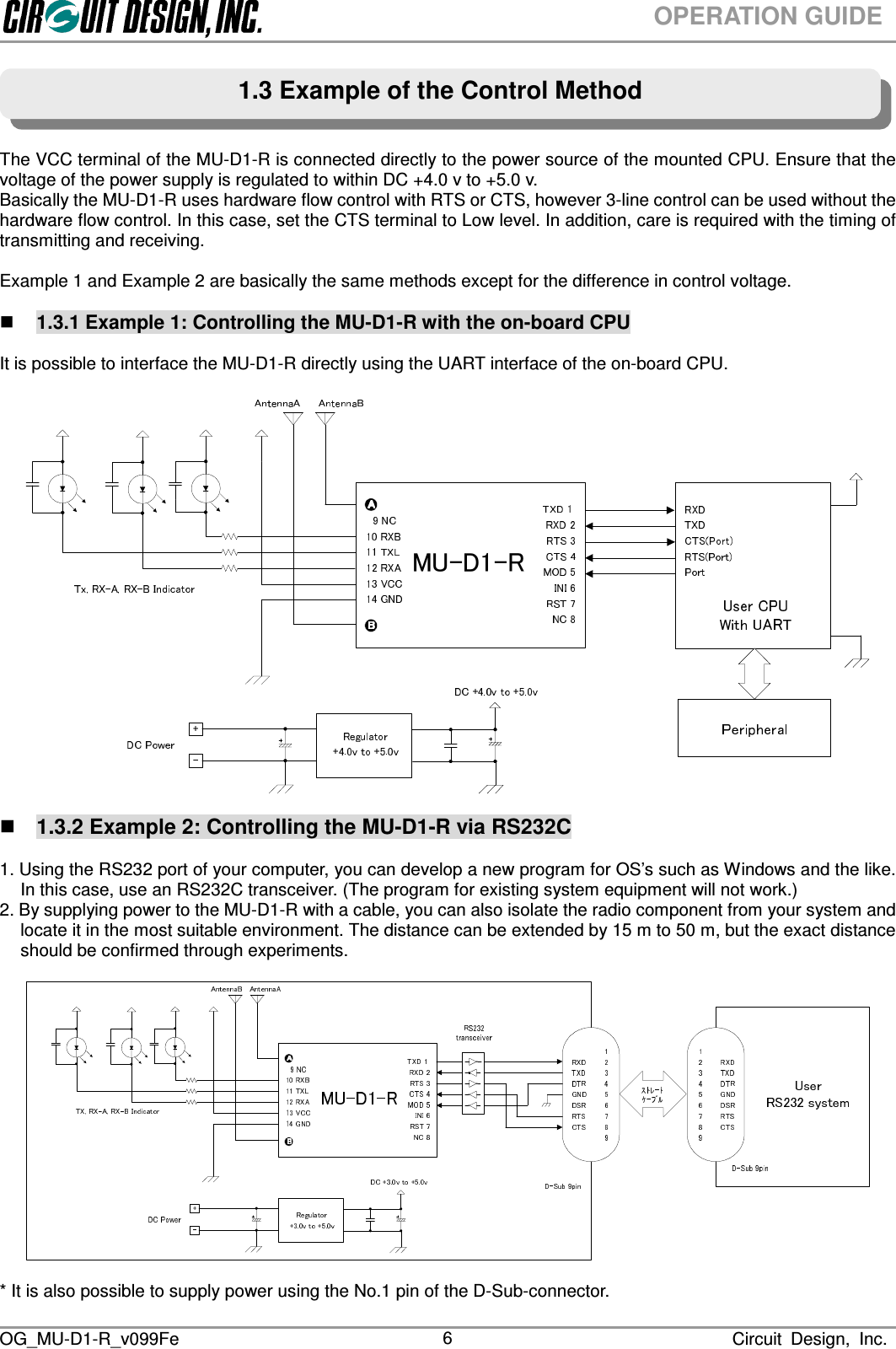  OG_MU-D1-R_v099Fe                                                                                                                              Circuit  Design,  Inc. 6OPERATION GUIDE      The VCC terminal of the MU-D1-R is connected directly to the power source of the mounted CPU. Ensure that the voltage of the power supply is regulated to within DC +4.0 v to +5.0 v. Basically the MU-D1-R uses hardware flow control with RTS or CTS, however 3-line control can be used without the hardware flow control. In this case, set the CTS terminal to Low level. In addition, care is required with the timing of transmitting and receiving.  Example 1 and Example 2 are basically the same methods except for the difference in control voltage.   1.3.1 Example 1: Controlling the MU-D1-R with the on-board CPU  It is possible to interface the MU-D1-R directly using the UART interface of the on-board CPU.  MU-D1-R   1.3.2 Example 2: Controlling the MU-D1-R via RS232C  1. Using the RS232 port of your computer, you can develop a new program for OS’s such as Windows and the like. In this case, use an RS232C transceiver. (The program for existing system equipment will not work.) 2. By supplying power to the MU-D1-R with a cable, you can also isolate the radio component from your system and locate it in the most suitable environment. The distance can be extended by 15 m to 50 m, but the exact distance should be confirmed through experiments.      * It is also possible to supply power using the No.1 pin of the D-Sub-connector. 1.3 Example of the Control Method 