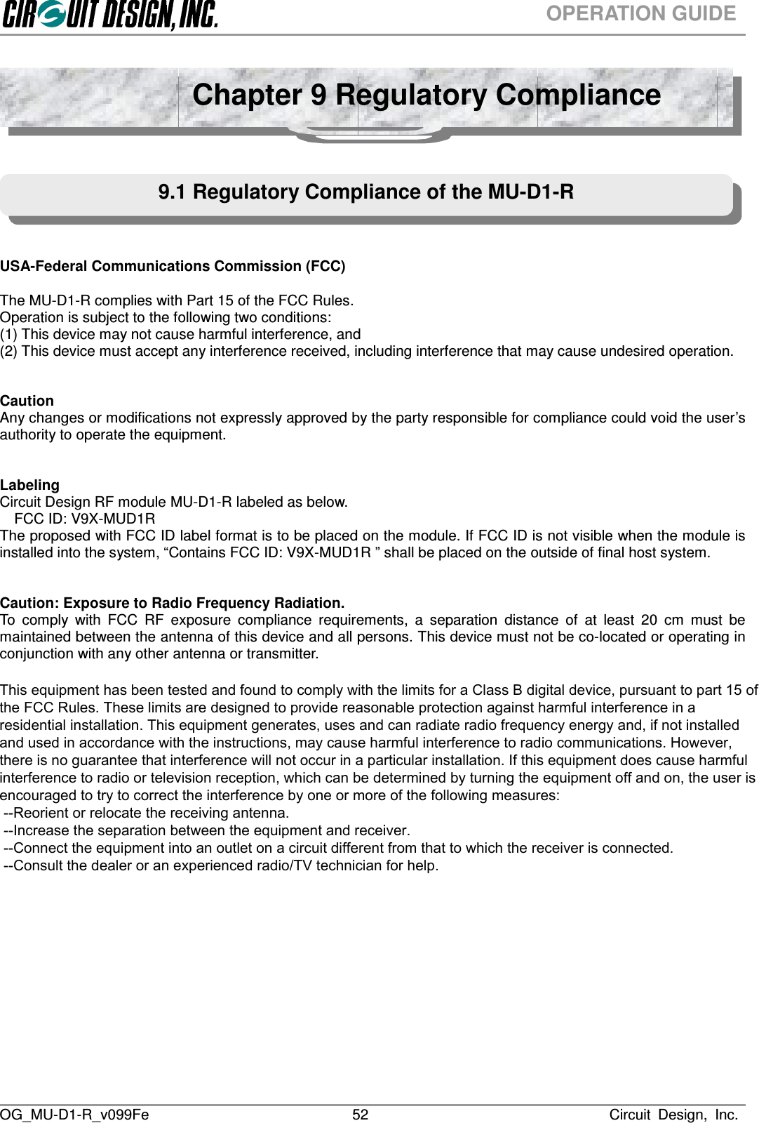  OG_MU-D1-R_v099Fe                                                                                                                              Circuit  Design,  Inc. 52OPERATION GUIDE       USA-Federal Communications Commission (FCC)  The MU-D1-R complies with Part 15 of the FCC Rules. Operation is subject to the following two conditions: (1) This device may not cause harmful interference, and (2) This device must accept any interference received, including interference that may cause undesired operation.   Caution Any changes or modifications not expressly approved by the party responsible for compliance could void the user’s authority to operate the equipment.   Labeling Circuit Design RF module MU-D1-R labeled as below. FCC ID: V9X-MUD1R The proposed with FCC ID label format is to be placed on the module. If FCC ID is not visible when the module is installed into the system, “Contains FCC ID: V9X-MUD1R ” shall be placed on the outside of final host system.     Caution: Exposure to Radio Frequency Radiation. To  comply  with  FCC  RF  exposure  compliance  requirements,  a  separation  distance  of  at  least  20  cm  must  be maintained between the antenna of this device and all persons. This device must not be co-located or operating in conjunction with any other antenna or transmitter.                             Chapter 9 Regulatory Compliance 9.1 Regulatory Compliance of the MU-D1-R  This equipment has been tested and found to comply with the limits for a Class B digital device, pursuant to part 15 of the FCC Rules. These limits are designed to provide reasonable protection against harmful interference in a residential installation. This equipment generates, uses and can radiate radio frequency energy and, if not installed and used in accordance with the instructions, may cause harmful interference to radio communications. However, there is no guarantee that interference will not occur in a particular installation. If this equipment does cause harmful interference to radio or television reception, which can be determined by turning the equipment off and on, the user is encouraged to try to correct the interference by one or more of the following measures:  --Reorient or relocate the receiving antenna.  --Increase the separation between the equipment and receiver.  --Connect the equipment into an outlet on a circuit different from that to which the receiver is connected.  --Consult the dealer or an experienced radio/TV technician for help. 