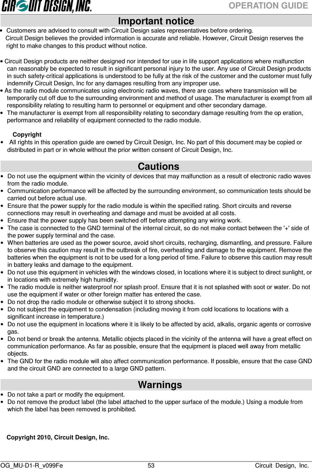  OG_MU-D1-R_v099Fe                                                                                                                              Circuit  Design,  Inc. 53OPERATION GUIDE                            Important notice                              •Customers are advised to consult with Circuit Design sales representatives before ordering. Circuit Design believes the provided information is accurate and reliable. However, Circuit Design reserves the right to make changes to this product without notice.  • Circuit Design products are neither designed nor intended for use in life support applications where malfunction can reasonably be expected to result in significant personal injury to the user. Any use of Circuit Design products in such safety-critical applications is understood to be fully at the risk of the customer and the customer must fully indemnify Circuit Design, Inc for any damages resulting from any improper use.   • As the radio module communicates using electronic radio waves, there are cases where transmission will be temporarily cut off due to the surrounding environment and method of usage. The manufacturer is exempt from all responsibility relating to resulting harm to personnel or equipment and other secondary damage. •  The manufacturer is exempt from all responsibility relating to secondary damage resulting from the op eration, performance and reliability of equipment connected to the radio module.  Copyright •    All rights in this operation guide are owned by Circuit Design, Inc. No part of this document may be copied or distributed in part or in whole without the prior written consent of Circuit Design, Inc.                              Cautions                                 •  Do not use the equipment within the vicinity of devices that may malfunction as a result of electronic radio waves from the radio module. •  Communication performance will be affected by the surrounding environment, so communication tests should be carried out before actual use. •  Ensure that the power supply for the radio module is within the specified rating. Short circuits and reverse connections may result in overheating and damage and must be avoided at all costs. •  Ensure that the power supply has been switched off before attempting any wiring work. •  The case is connected to the GND terminal of the internal circuit, so do not make contact between the &apos;+&apos; side of the power supply terminal and the case. •  When batteries are used as the power source, avoid short circuits, recharging, dismantling, and pressure. Failure to observe this caution may result in the outbreak of fire, overheating and damage to the equipment. Remove the batteries when the equipment is not to be used for a long period of time. Failure to observe this caution may result in battery leaks and damage to the equipment. •  Do not use this equipment in vehicles with the windows closed, in locations where it is subject to direct sunlight, or in locations with extremely high humidity. •  The radio module is neither waterproof nor splash proof. Ensure that it is not splashed with soot or water. Do not use the equipment if water or other foreign matter has entered the case. •  Do not drop the radio module or otherwise subject it to strong shocks. •  Do not subject the equipment to condensation (including moving it from cold locations to locations with a significant increase in temperature.) •  Do not use the equipment in locations where it is likely to be affected by acid, alkalis, organic agents or corrosive gas. •  Do not bend or break the antenna. Metallic objects placed in the vicinity of the antenna will have a great effect on communication performance. As far as possible, ensure that the equipment is placed well away from metallic objects. • The GND for the radio module will also affect communication performance. If possible, ensure that the case GND and the circuit GND are connected to a large GND pattern.                              Warnings                                •  Do not take a part or modify the equipment.   •  Do not remove the product label (the label attached to the upper surface of the module.) Using a module from which the label has been removed is prohibited.    Copyright 2010, Circuit Design, Inc.   