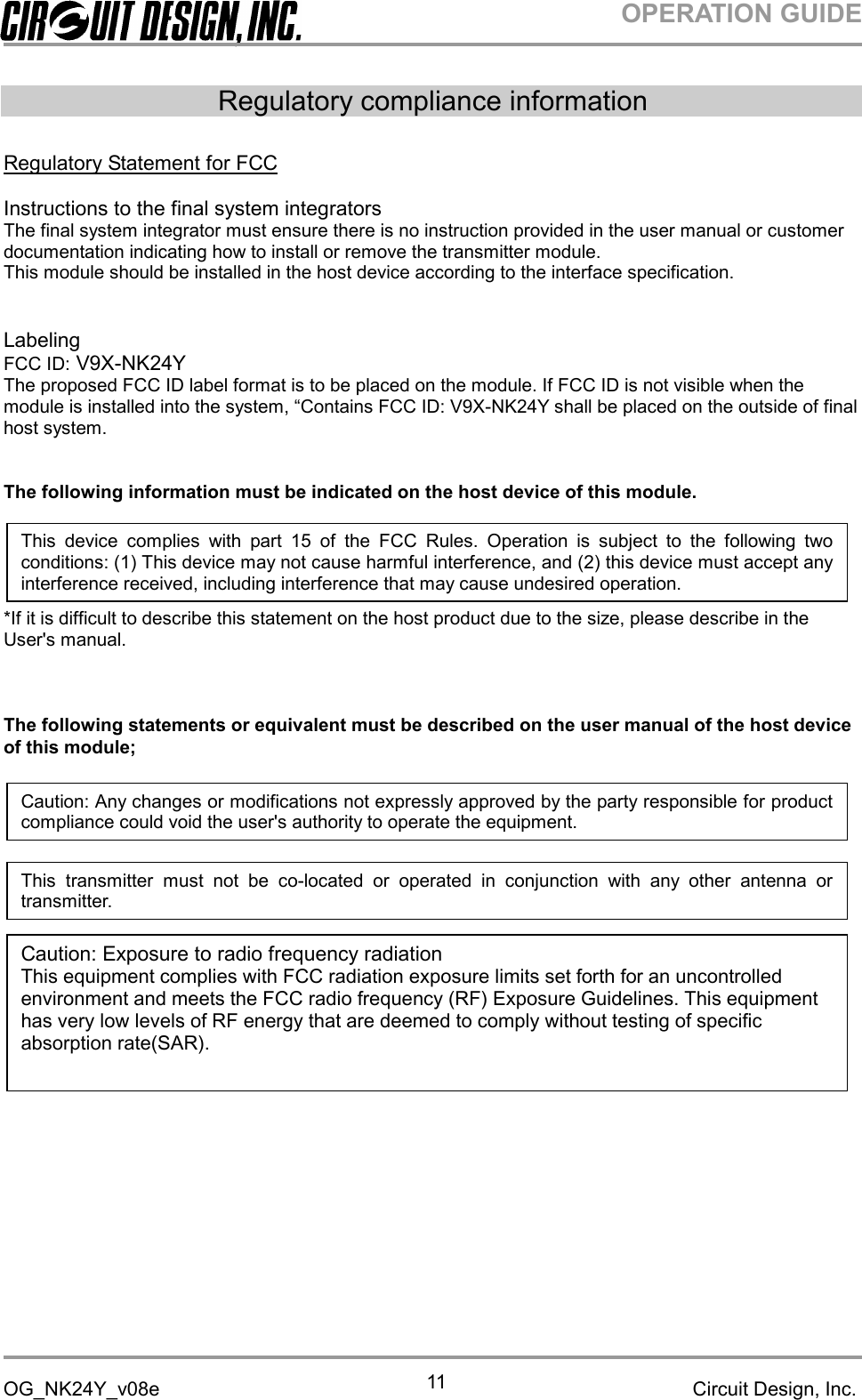 OPERATION GUIDEOG_NK24Y_v08e Circuit Design, Inc.11Regulatory compliance informationRegulatory Statement for FCCInstructions to the final system integratorsThe final system integrator must ensure there is no instruction provided in the user manual or customerdocumentation indicating how to install or remove the transmitter module.This module should be installed in the host device according to the interface specification.LabelingFCC ID: V9X-NK24YThe proposed FCC ID label format is to be placed on the module. If FCC ID is not visible when themodule is installed into the system, “Contains FCC ID: V9X-NK24Y shall be placed on the outside of finalhost system.The following information must be indicated on the host device of this module.*If it is difficult to describe this statement on the host product due to the size, please describe in theUser&apos;s manual.The following statements or equivalent must be described on the user manual of the host deviceof this module;This device complies with part 15 of the FCC Rules. Operation is subject to the following twoconditions: (1) This device may not cause harmful interference, and (2) this device must accept anyinterference received, including interference that may cause undesired operation.Caution: Any changes or modifications not expressly approved by the party responsible for productcompliance could void the user&apos;s authority to operate the equipment.Caution: Exposure to radio frequency radiationThis equipment complies with FCC radiation exposure limits set forth for an uncontrolledenvironment and meets the FCC radio frequency (RF) Exposure Guidelines. This equipmenthas very low levels of RF energy that are deemed to comply without testing of specificabsorption rate(SAR).This transmitter must not be co-located or operated in conjunction with any other antenna ortransmitter.