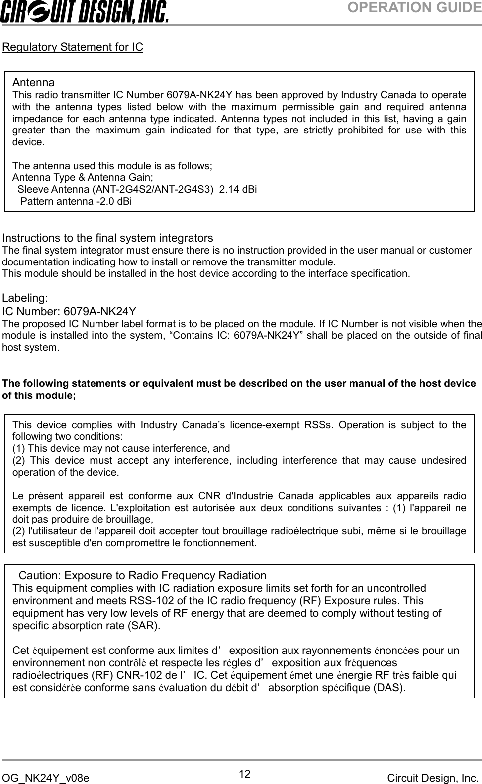 OPERATION GUIDEOG_NK24Y_v08e Circuit Design, Inc.12Regulatory Statement for ICInstructions to the final system integratorsThe final system integrator must ensure there is no instruction provided in the user manual or customerdocumentation indicating how to install or remove the transmitter module.This module should be installed in the host device according to the interface specification.Labeling:IC Number: 6079A-NK24YThe proposed IC Number label format is to be placed on the module. If IC Number is not visible when themodule is installed into the system, “Contains IC: 6079A-NK24Y” shall be placed on the outside of finalhost system.The following statements or equivalent must be described on the user manual of the host deviceof this module;AntennaThis radio transmitter IC Number 6079A-NK24Y has been approved by Industry Canada to operatewith the antenna types listed below with the maximum permissible gain and required antennaimpedance for each antenna type indicated. Antenna types not included in this list, having a gaingreater than the maximum gain indicated for that type, are strictly prohibited for use with thisdevice.The antenna used this module is as follows;Antenna Type &amp; Antenna Gain;Sleeve Antenna (ANT-2G4S2/ANT-2G4S3) 2.14 dBiPattern antenna -2.0 dBiCaution: Exposure to Radio Frequency RadiationThis equipment complies with IC radiation exposure limits set forth for an uncontrolledenvironment and meets RSS-102 of the IC radio frequency (RF) Exposure rules. Thisequipment has very low levels of RF energy that are deemed to comply without testing ofspecific absorption rate (SAR).Cet équipement est conforme aux limites d’ exposition aux rayonnements énoncées pour unenvironnement non contrôléet respecte les règles d’ exposition aux fréquencesradioélectriques (RF) CNR-102 de l’ IC. Cet équipement émet une énergie RF très faible quiest considérée conforme sans évaluation du débit d’ absorption spécifique (DAS).This device complies with Industry Canada’s licence-exempt RSSs. Operation is subject to thefollowing two conditions:(1) This device may not cause interference, and(2) This device must accept any interference, including interference that may cause undesiredoperation of the device.Le présent appareil est conforme aux CNR d&apos;Industrie Canada applicables aux appareils radioexempts de licence. L&apos;exploitation est autorisée aux deux conditions suivantes : (1) l&apos;appareil nedoit pas produire de brouillage,(2) l&apos;utilisateur de l&apos;appareil doit accepter tout brouillage radioélectrique subi, même si le brouillageest susceptible d&apos;en compromettre le fonctionnement.