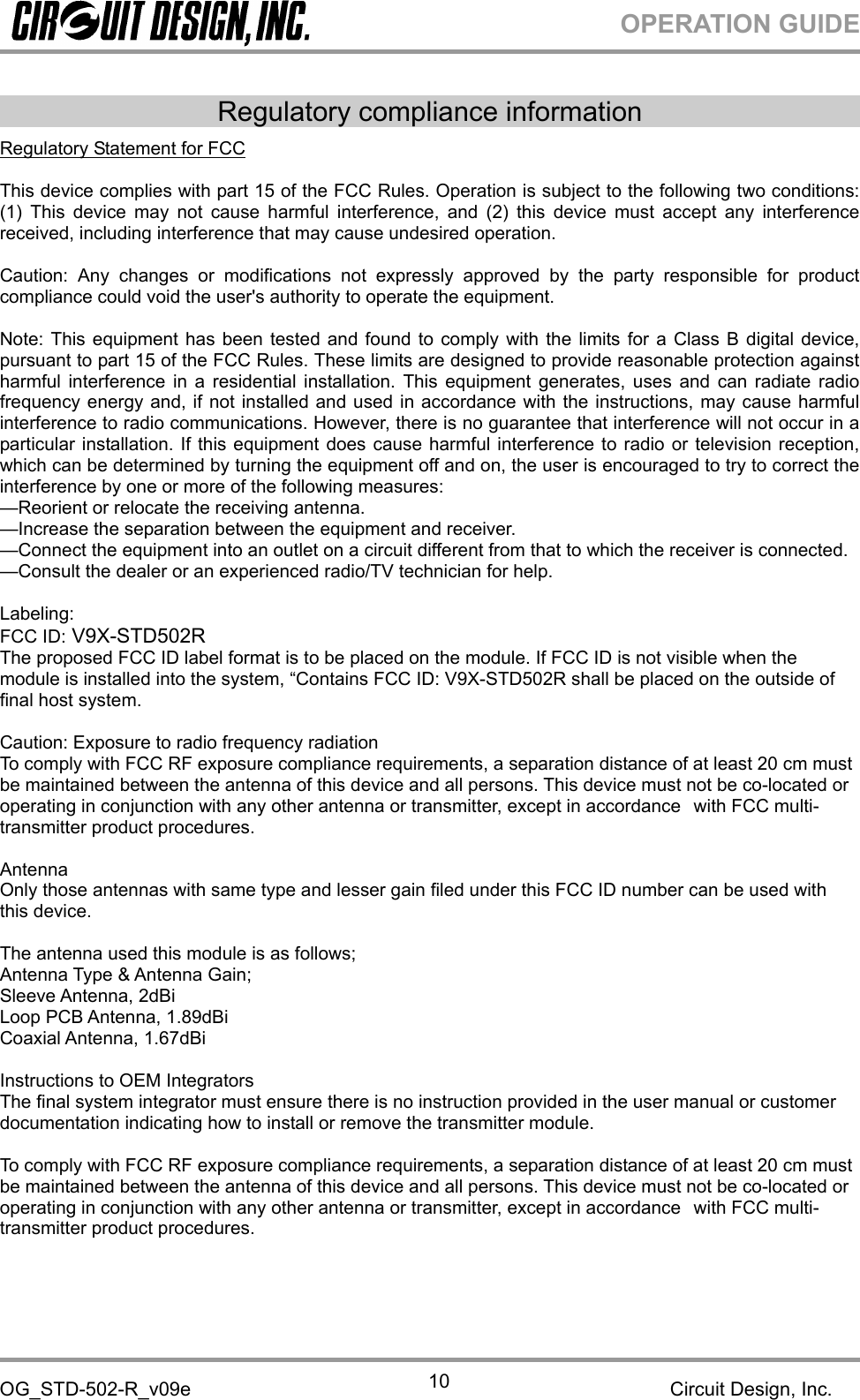 OPERATION GUIDEOG_STD-502-R_v09e Circuit Design, Inc.10Regulatory compliance informationRegulatory Statement for FCCThis device complies with part 15 of the FCC Rules. Operation is subject to the following two conditions:(1) This device may not cause harmful interference, and (2) this device must accept any interferencereceived, including interference that may cause undesired operation.Caution: Any changes or modifications not expressly approved by the party responsible for productcompliance could void the user&apos;s authority to operate the equipment.Note: This equipment has been tested and found to comply with the limits for a Class B digital device,pursuant to part 15 of the FCC Rules. These limits are designed to provide reasonable protection againstharmful interference in a residential installation. This equipment generates, uses and can radiate radiofrequency energy and, if not installed and used in accordance with the instructions, may cause harmfulinterference to radio communications. However, there is no guarantee that interference will not occur in aparticular installation. If this equipment does cause harmful interference to radio or television reception,which can be determined by turning the equipment off and on, the user is encouraged to try to correct theinterference by one or more of the following measures:—Reorient or relocate the receiving antenna.—Increase the separation between the equipment and receiver.—Connect the equipment into an outlet on a circuit different from that to which the receiver is connected.—Consult the dealer or an experienced radio/TV technician for help.Labeling:FCC ID: V9X-STD502RThe proposed FCC ID label format is to be placed on the module. If FCC ID is not visible when themodule is installed into the system, “Contains FCC ID: V9X-STD502R shall be placed on the outside offinal host system.Caution: Exposure to radio frequency radiationTo comply with FCC RF exposure compliance requirements, a separation distance of at least 20 cm mustbe maintained between the antenna of this device and all persons. This device must not be co-located oroperating in conjunction with any other antenna or transmitter, except in accordance with FCC multi-transmitter product procedures.AntennaOnly those antennas with same type and lesser gain filed under this FCC ID number can be used withthis device.The antenna used this module is as follows;Antenna Type &amp; Antenna Gain;Sleeve Antenna, 2dBiLoop PCB Antenna, 1.89dBiCoaxial Antenna, 1.67dBiInstructions to OEM IntegratorsThe final system integrator must ensure there is no instruction provided in the user manual or customerdocumentation indicating how to install or remove the transmitter module.To comply with FCC RF exposure compliance requirements, a separation distance of at least 20 cm mustbe maintained between the antenna of this device and all persons. This device must not be co-located oroperating in conjunction with any other antenna or transmitter, except in accordance with FCC multi-transmitter product procedures.