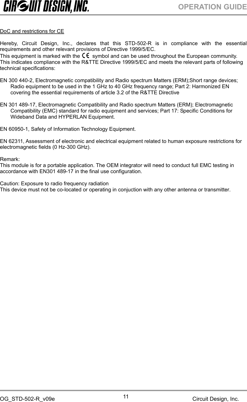 OPERATION GUIDEOG_STD-502-R_v09e Circuit Design, Inc.11DoC and restrictions for CEHereby, Circuit Design, Inc., declares that this STD-502-R is in compliance with the essentialrequirements and other relevant provisions of Directive 1999/5/EC.This equipment is marked with the symbol and can be used throughout the European community.This indicates compliance with the R&amp;TTE Directive 1999/5/EC and meets the relevant parts of followingtechnical specifications:EN 300 440-2, Electromagnetic compatibility and Radio spectrum Matters (ERM);Short range devices;Radio equipment to be used in the 1 GHz to 40 GHz frequency range; Part 2: Harmonized ENcovering the essential requirements of article 3.2 of the R&amp;TTE DirectiveEN 301 489-17, Electromagnetic Compatibility and Radio spectrum Matters (ERM); ElectromagneticCompatibility (EMC) standard for radio equipment and services; Part 17: Specific Conditions forWideband Data and HYPERLAN Equipment.EN 60950-1, Safety of Information Technology Equipment.EN 62311, Assessment of electronic and electrical equipment related to human exposure restrictions forelectromagnetic fields (0 Hz-300 GHz).Remark:This module is for a portable application. The OEM integrator will need to conduct full EMC testing inaccordance with EN301 489-17 in the final use configuration.Caution: Exposure to radio frequency radiationThis device must not be co-located or operating in conjuction with any other antenna or transmitter. 