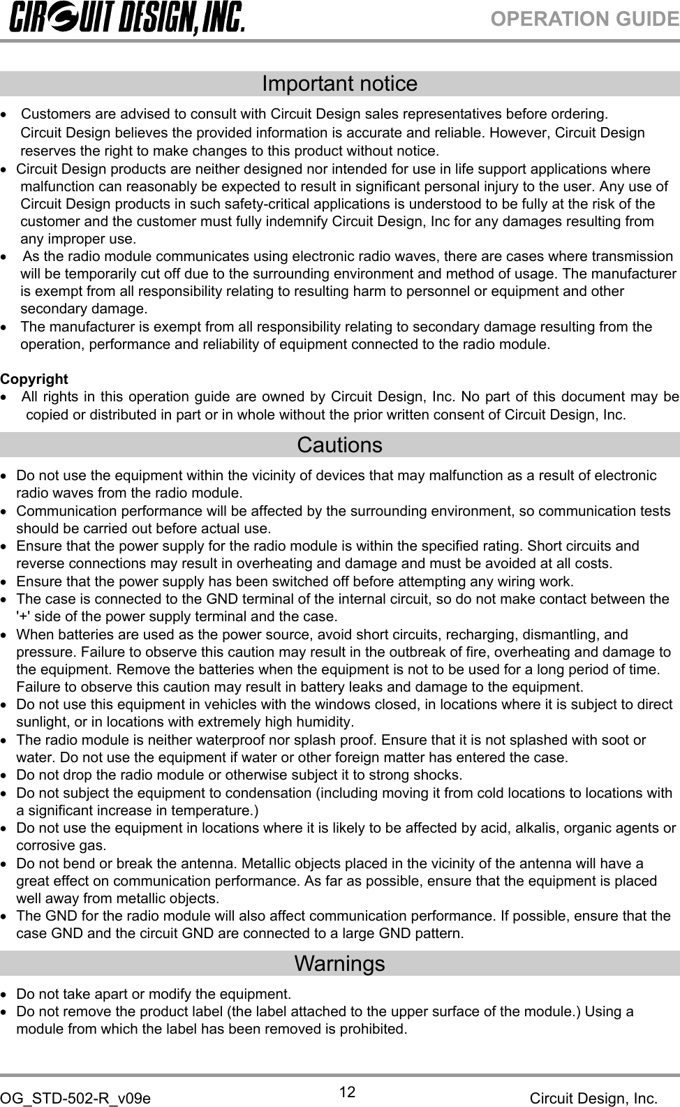 OPERATION GUIDEOG_STD-502-R_v09e Circuit Design, Inc.12Important noticeCustomers are advised to consult with Circuit Design sales representatives before ordering.Circuit Design believes the provided information is accurate and reliable. However, Circuit Designreserves the right to make changes to this product without notice.Circuit Design products are neither designed nor intended for use in life support applications wheremalfunction can reasonably be expected to result in significant personal injury to the user. Any use ofCircuit Design products in such safety-critical applications is understood to be fully at the risk of thecustomer and the customer must fully indemnify Circuit Design, Inc for any damages resulting fromany improper use.As the radio module communicates using electronic radio waves, there are cases where transmissionwill be temporarily cut off due to the surrounding environment and method of usage. The manufactureris exempt from all responsibility relating to resulting harm to personnel or equipment and othersecondary damage.The manufacturer is exempt from all responsibility relating to secondary damage resulting from theoperation, performance and reliability of equipment connected to the radio module.CopyrightAll rights in this operation guide are owned by Circuit Design, Inc. No part of this document may becopied or distributed in part or in whole without the prior written consent of Circuit Design, Inc.CautionsDo not use the equipment within the vicinity of devices that may malfunction as a result of electronicradio waves from the radio module.Communication performance will be affected by the surrounding environment, so communication testsshould be carried out before actual use.Ensure that the power supply for the radio module is within the specified rating. Short circuits andreverse connections may result in overheating and damage and must be avoided at all costs.Ensure that the power supply has been switched off before attempting any wiring work.The case is connected to the GND terminal of the internal circuit, so do not make contact between the&apos;+&apos; side of the power supply terminal and the case.When batteries are used as the power source, avoid short circuits, recharging, dismantling, andpressure. Failure to observe this caution may result in the outbreak of fire, overheating and damage tothe equipment. Remove the batteries when the equipment is not to be used for a long period of time.Failure to observe this caution may result in battery leaks and damage to the equipment.Do not use this equipment in vehicles with the windows closed, in locations where it is subject to directsunlight, or in locations with extremely high humidity.The radio module is neither waterproof nor splash proof. Ensure that it is not splashed with soot orwater. Do not use the equipment if water or other foreign matter has entered the case.Do not drop the radio module or otherwise subject it to strong shocks.Do not subject the equipment to condensation (including moving it from cold locations to locations witha significant increase in temperature.)Do not use the equipment in locations where it is likely to be affected by acid, alkalis, organic agents orcorrosive gas.Do not bend or break the antenna. Metallic objects placed in the vicinity of the antenna will have agreat effect on communication performance. As far as possible, ensure that the equipment is placedwell away from metallic objects.The GND for the radio module will also affect communication performance. If possible, ensure that thecase GND and the circuit GND are connected to a large GND pattern.WarningsDo not take apart or modify the equipment.Do not remove the product label (the label attached to the upper surface of the module.) Using amodule from which the label has been removed is prohibited.