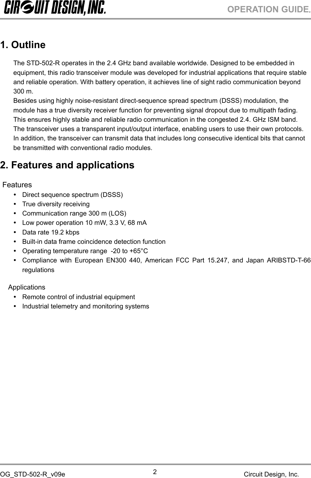 OPERATION GUIDE.OG_STD-502-R_v09e Circuit Design, Inc.21. OutlineThe STD-502-R operates in the 2.4 GHz band available worldwide. Designed to be embedded inequipment, this radio transceiver module was developed for industrial applications that require stableand reliable operation. With battery operation, it achieves line of sight radio communication beyond300 m.Besides using highly noise-resistant direct-sequence spread spectrum (DSSS) modulation, themodule has a true diversity receiver function for preventing signal dropout due to multipath fading.This ensures highly stable and reliable radio communication in the congested 2.4. GHz ISM band.The transceiver uses a transparent input/output interface, enabling users to use their own protocols.In addition, the transceiver can transmit data that includes long consecutive identical bits that cannotbe transmitted with conventional radio modules.2. Features and applicationsFeaturesDirect sequence spectrum (DSSS)True diversity receivingCommunication range 300 m (LOS)Low power operation 10 mW, 3.3 V, 68 mAData rate 19.2 kbpsBuilt-in data frame coincidence detection functionOperating temperature range -20 to +65°CCompliance with European EN300 440, American FCC Part 15.247, and Japan ARIBSTD-T-66regulationsApplicationsRemote control of industrial equipmentIndustrial telemetry and monitoring systems