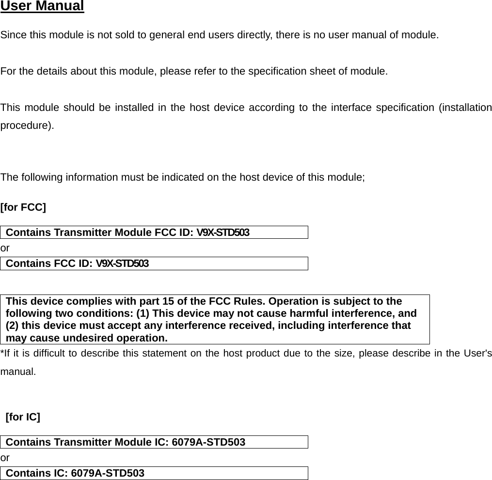  User Manual   Since this module is not sold to general end users directly, there is no user manual of module.  For the details about this module, please refer to the specification sheet of module.     This module should be installed in the host device according to the interface specification (installation procedure).    The following information must be indicated on the host device of this module;  [for FCC]    Contains Transmitter Module FCC ID: V9X-STD503 or Contains FCC ID: V9X-STD503   This device complies with part 15 of the FCC Rules. Operation is subject to the following two conditions: (1) This device may not cause harmful interference, and (2) this device must accept any interference received, including interference that may cause undesired operation. *If it is difficult to describe this statement on the host product due to the size, please describe in the User&apos;s manual.    [for IC]    Contains Transmitter Module IC: 6079A-STD503 or Contains IC: 6079A-STD503    