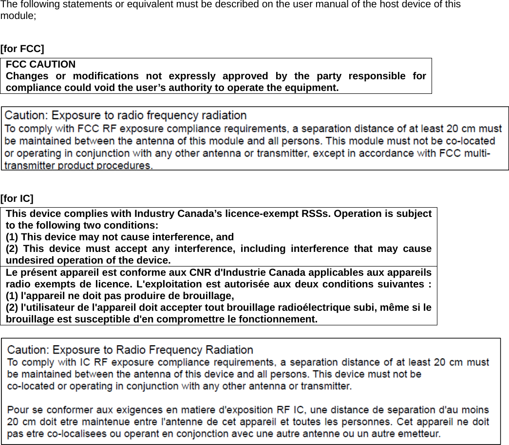 The following statements or equivalent must be described on the user manual of the host device of this module;  [for FCC]     FCC CAUTION Changes or modifications not expressly approved by the party responsible for compliance could void the user’s authority to operate the equipment.    [for IC]     This device complies with Industry Canada’s licence-exempt RSSs. Operation is subject to the following two conditions:   (1) This device may not cause interference, and   (2) This device must accept any interference, including interference that may cause undesired operation of the device. Le présent appareil est conforme aux CNR d&apos;Industrie Canada applicables aux appareils radio exempts de licence. L&apos;exploitation est autorisée aux deux conditions suivantes : (1) l&apos;appareil ne doit pas produire de brouillage,   (2) l&apos;utilisateur de l&apos;appareil doit accepter tout brouillage radioélectrique subi, même si le brouillage est susceptible d&apos;en compromettre le fonctionnement.   