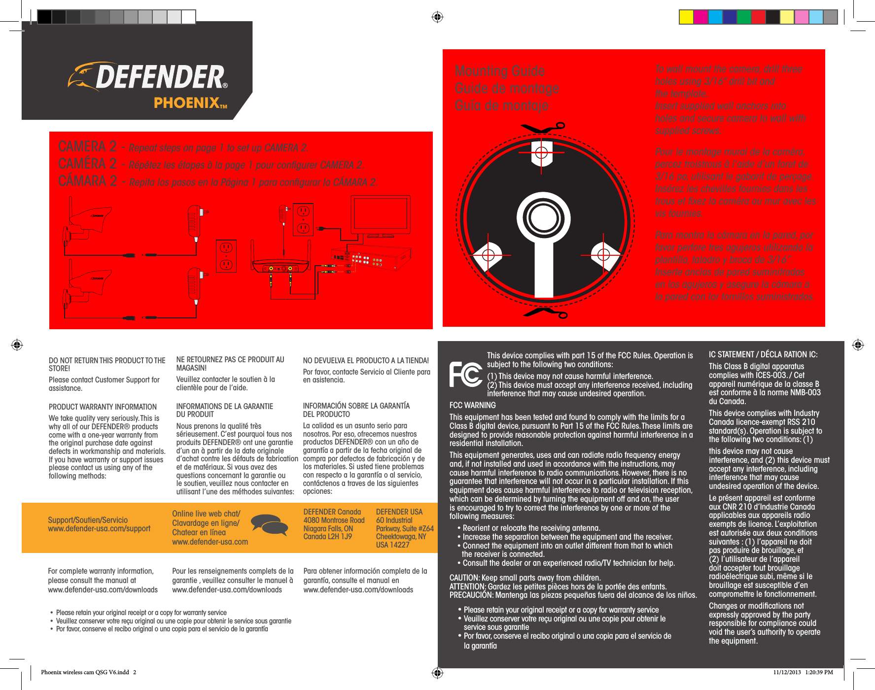 PHOENIX™DO NOT RETURN THIS PRODUCT TO THE STORE!Please contact Customer Support for assistance.PRODUCT WARRANTY INFORMATIONWe take quality very seriously. This is why all of our DEFENDER® products come with a one-year warranty from the original purchase date against defects in workmanship and materials. If you have warranty or support issues please contact us using any of the following methods:NE RETOURNEZ PAS CE PRODUIT AU MAGASIN!Veuillez contacter le soutien à la clientèle pour de l’aide.INFORMATIONS DE LA GARANTIE    DU PRODUITNous prenons la qualité très sérieusement. C’est pourquoi tous nos produits DEFENDER® ont une garantie d’un an à partir de la date originale d’achat contre les défauts de fabrication et de matériaux. Si vous avez des questions concernant la garantie ou le soutien, veuillez nous contacter en utilisant l’une des méthodes suivantes:NO DEVUELVA EL PRODUCTO A LA TIENDA!Por favor, contacte Servicio al Cliente para en asistencia.INFORMACIÓN SOBRE LA GARANTÍA   DEL PRODUCTOLa calidad es un asunto serio para nosotros. Por eso, ofrecemos nuestros productos DEFENDER® con un año de garantía a partir de la fecha original de compra por defectos de fabricación y de los materiales. Si usted tiene problemas con respecto a la garantía o al servicio, contáctenos a traves de las siguientes opciones:Support/Soutien/Serviciowww.defender-usa.com/supportOnline live web chat/Clavardage en ligne/Chatear en líneawww.defender-usa.comDEFENDER Canada 4080 Montrose Road Niagara Falls, ON Canada L2H 1J9DEFENDER USA 60 Industrial Parkway, Suite #Z64 Cheektowaga, NY USA 14227 For complete warranty information, please consult the manual at www.defender-usa.com/downloadsPour les renseignements complets de la garantie , veuillez consulter le manuel à www.defender-usa.com/downloadsPara obtener información completa de la garantía, consulte el manual en www.defender-usa.com/downloads•  Please retain your original receipt or a copy for warranty service•  Veuillez conserver votre reçu original ou une copie pour obtenir le service sous garantie•  Por favor, conserve el recibo original o una copia para el servicio de la garantíaTo wall mount the camera, drill three holes using 3/16&quot; drill bit and    the template. Insert supplied wall anchors into holes and secure camera to wall with supplied screws.Pour le montage mural de la caméra, percez troistrous à l’aide d’un foret de 3/16 po, utilisant le gabarit de perçage. Insérez les chevilles fournies dans les trous et ﬁxez la caméra au mur avec les vis fournies.Para montra la cámara en la pared, por favor perfore tres agujeros utilizando la plantilla, taladro y broca de 3/16”. Inserte anclas de pared suminitradas en los agujeros y asegure la cámara a la pared con lor tornillos suministrados.CAUTION: Keep small parts away from children. ATTENTION: Gardez les petites pièces hors de la portée des enfants. PRECAUCIÓN: Mantenga las piezas pequeñas fuera del alcance de los niños.This device complies with part 15 of the FCC Rules. Operation is subject to the following two conditions:(1) This device may not cause harmful interference. (2) This device must accept any interference received, including interference that may cause undesired operation.FCC WARNINGThis equipment has been tested and found to comply with the limits for a Class B digital device, pursuant to Part 15 of the FCC Rules. These limits are designed to provide reasonable protection against harmful interference in a residential installation.This equipment generates, uses and can radiate radio frequency energy and, if not installed and used in accordance with the instructions, may cause harmful interference to radio communications. However, there is no guarantee that interference will not occur in a particular installation. If this equipment does cause harmful interference to radio or television reception, which can be determined by turning the equipment off and on, the user is encouraged to try to correct the interference by one or more of the following measures:• Reorient or relocate the receiving antenna. • Increase the separation between the equipment and the receiver. • Connect the equipment into an outlet different from that to which    the receiver is connected. • Consult the dealer or an experienced radio/TV technician for help.IC STATEMENT / DÉCLA RATION IC:This Class B digital apparatus complies with ICES-003. / Cet appareil numérique de la classe B est conforme à la norme NMB-003 du Canada.This device complies with Industry Canada licence-exempt RSS 210 standard(s). Operation is subject to the following two conditions: (1)this device may not cause interference, and (2) this device must accept any interference, including interference that may cause undesired operation of the device.Le présent appareil est conforme aux CNR 210 d’Industrie Canada applicables aux appareils radio exempts de licence. L’exploitation est autorisée aux deux conditions suivantes : (1) l’appareil ne doit pas produire de brouillage, et (2) l’utilisateur de l’appareil doit accepter tout brouillage radioélectrique subi, même si le brouillage est susceptible d’en compromettre le fonctionnement. Changes or modiﬁcations not expressly approved by the party responsible for compliance could void the user’s authority to operate the equipment.• Please retain your original receipt or a copy for warranty service• Veuillez conserver votre reçu original ou une copie pour obtenir le service sous garantie• Por favor, conserve el recibo original o una copia para el servicio de la garantíaCAMERA 2 - Repeat steps on page 1 to set up CAMERA 2.CAMÉRA 2 - Répétez les étapes à la page 1 pour conﬁgurer CAMERA 2. CÁMARA 2 - Repita los pasos en la Página 1 para conﬁgurar la CÁMARA 2.Mounting GuideGuide de montageGuía de montajePhoenix wireless cam QSG V6.indd   2 11/12/2013   1:20:39 PM