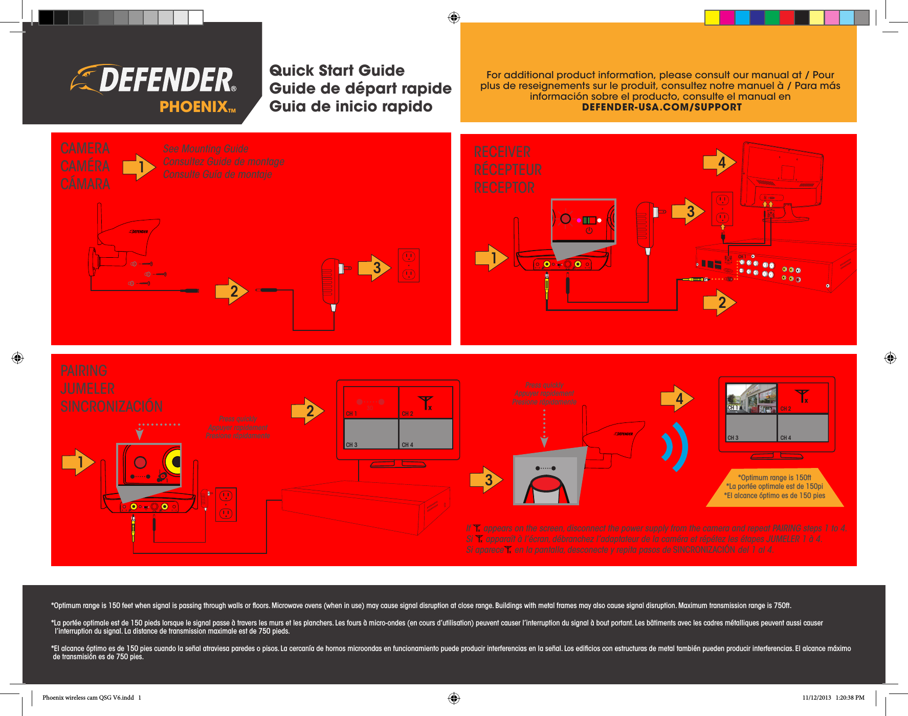 Quick Start GuideGuide de départ rapideGuia de inicio rapidoFor additional product information, please consult our manual at / Pour plus de reseignements sur le produit, consultez notre manuel à / Para más información sobre el producto, consulte el manual en DEFENDER-USA.COM/SUPPORTPHOENIX™1See Mounting GuideConsultez Guide de montageConsulte Guía de montaje2331CAMERACAMÉRACÁMARARECEIVERRÉCEPTEURRECEPTORPAIRINGJUMELERSINCRONIZACIÓN 2314CH 2CH 3 CH 4CH 1CH 1 CH 2CH 3 CH 4  30CH 14If   appears on the screen, disconnect the power supply from the camera and repeat PAIRING steps 1 to 4.Si   apparaît à l’écran, débranchez l’adaptateur de la caméra et répétez les étapes JUMELER 1 à 4.Si aparece  en la pantalla, desconecte y repita pasos de SINCRONIZACIÓN del 1 al 4.Press quicklyAppuyer rapidement Presione rápidamente Press quicklyAppuyer rapidement Presione rápidamente 2*Optimum range is 150 feet when signal is passing through walls or ﬂoors. Microwave ovens (when in use) may cause signal disruption at close range. Buildings with metal frames may also cause signal disruption. Maximum transmission range is 750ft.*La portée optimale est de 150 pieds lorsque le signal passe à travers les murs et les planchers. Les fours à micro-ondes (en cours d’utilisation) peuvent causer l’interruption du signal à bout portant. Les bâtiments avec les cadres métalliques peuvent aussi causer                                             l’interruption du signal. La distance de transmission maximale est de 750 pieds.*El alcance óptimo es de 150 pies cuando la señal atraviesa paredes o pisos. La cercanía de hornos microondas en funcionamiento puede producir interferencias en la señal. Los ediﬁcios con estructuras de metal también pueden producir interferencias. El alcance máximo        de transmisión es de 750 pies.*Optimum range is 150ft*La portée optimale est de 150pi *El alcance óptimo es de 150 piesPhoenix wireless cam QSG V6.indd   1 11/12/2013   1:20:38 PM