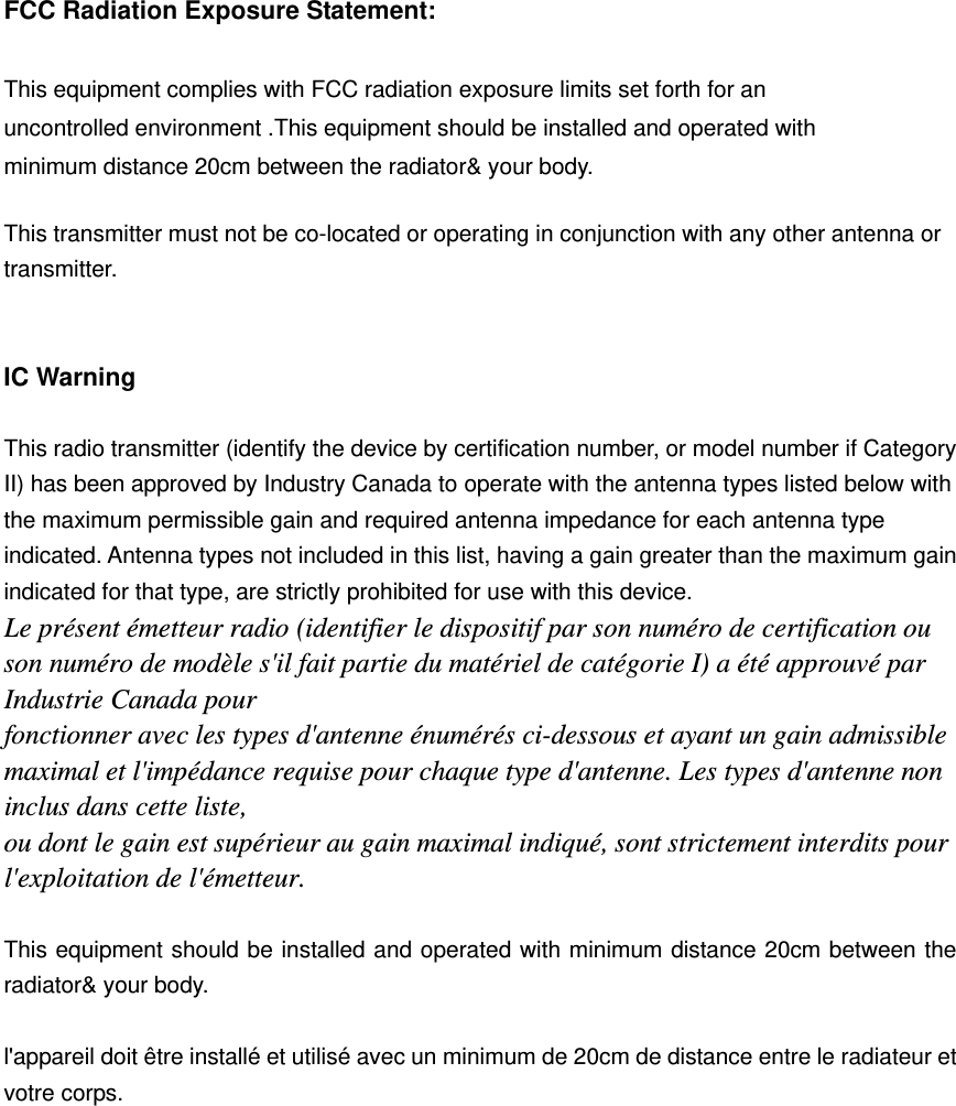  FCC Radiation Exposure Statement:      This equipment complies with FCC radiation exposure limits set forth for an uncontrolled environment .This equipment should be installed and operated with minimum distance 20cm between the radiator&amp; your body.      This transmitter must not be co-located or operating in conjunction with any other antenna or transmitter.     IC Warning  This radio transmitter (identify the device by certification number, or model number if Category II) has been approved by Industry Canada to operate with the antenna types listed below with the maximum permissible gain and required antenna impedance for each antenna type indicated. Antenna types not included in this list, having a gain greater than the maximum gain indicated for that type, are strictly prohibited for use with this device. Le présent émetteur radio (identifier le dispositif par son numéro de certification ou son numéro de modèle s&apos;il fait partie du matériel de catégorie I) a été approuvé par Industrie Canada pour fonctionner avec les types d&apos;antenne énumérés ci-dessous et ayant un gain admissible maximal et l&apos;impédance requise pour chaque type d&apos;antenne. Les types d&apos;antenne non inclus dans cette liste, ou dont le gain est supérieur au gain maximal indiqué, sont strictement interdits pour l&apos;exploitation de l&apos;émetteur.  This equipment should be installed and operated with minimum distance 20cm between the radiator&amp; your body.  l&apos;appareil doit être installé et utilisé avec un minimum de 20cm de distance entre le radiateur et votre corps.  