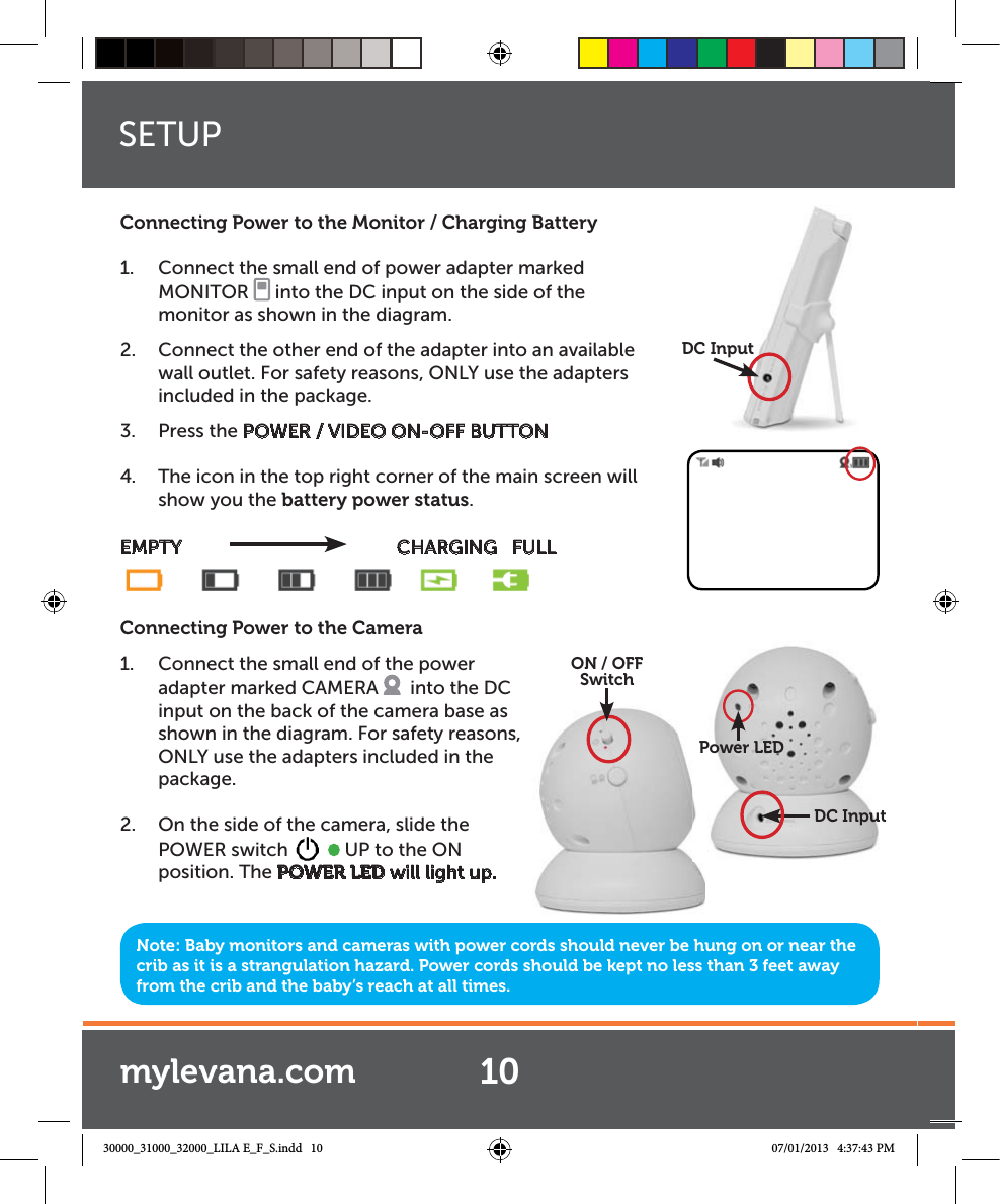 Note: Baby monitors and cameras with power cords should never be hung on or near the crib as it is a strangulation hazard. Power cords should be kept no less than 3 feet away from the crib and the baby’s reach at all times.Connecting Power to the Monitor / Charging Battery1.  Connect the small end of power adapter marked MONITOR   into the DC input on the side of the monitor as shown in the diagram. 2.  Connect the other end of the adapter into an available wall outlet. For safety reasons, ONLY use the adapters included in the package.3. Press the POWER / VIDEO ON-OFF BUTTON4.  The icon in the top right corner of the main screen will show you the battery power status.EMPTY                CHARGING   FULLConnecting Power to the Camera1.  Connect the small end of the power adapter marked CAMERA    into the DC input on the back of the camera base as shown in the diagram. For safety reasons,  ONLY use the adapters included in the package.  2.  On the side of the camera, slide the POWER switch     UP to the ON position. The POWER LED will light up.DC Inputput,  ON / OFFSwitchDC InputPower LEDSETUP10mylevana.com30000_31000_32000_LILA E_F_S.indd   10 07/01/2013   4:37:43 PM