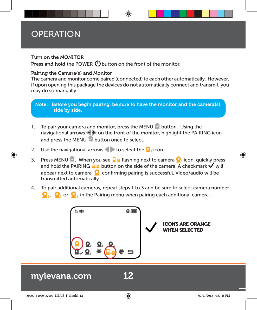 Turn on the MONITORPress and hold the POWER  button on the front of the monitor.Pairing the Camera(s) and MonitorThe camera and monitor come paired (connected) to each other automatically.  However, if upon opening this package the devices do not automatically connect and transmit, you may do so manually.1.  To pair your camera and monitor, press the MENU   button.  Using the  navigational arrows  +– on the front of the monitor, highlight the PAIRING icon and press the MENU   button once to select.2.  Use the navigational arrows  +– to select the icon.3.  Press MENU  .  When you see   ﬂashing next to camera icon, quickly press and hold the PAIRING   button on the side of the camera. A checkmark   will appear next to camera  conﬁrming pairing is successful. Video/audio will be transmitted automatically. 4.  To pair additional cameras, repeat steps 1 to 3 and be sure to select camera number ,   or   in the Pairing menu when pairing each additional camera.  Note:   Before you begin pairing, be sure to have the monitor and the camera(s) side by side. ICONS ARE ORANGE WHEN SELECTEDOPERATION12mylevana.com30000_31000_32000_LILA E_F_S.indd   12 07/01/2013   4:37:45 PM
