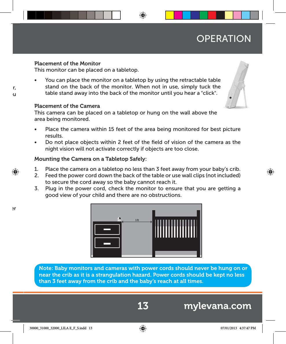r, ou er Placement of the MonitorThis monitor can be placed on a tabletop.Ŕ You can place the monitor on a tabletop by using the retractable table stand on the back of the monitor. When not in use, simply tuck the table stand away into the back of the monitor until you hear a &quot;click&quot;.Placement of the CameraThis camera can be placed on a tabletop or hung on the wall above the area being monitored. Ŕ Place the camera within 15 feet of the area being monitored for best picture results. Ŕ Do not place objects within 2 feet of the ﬁeld of vision of the camera as the night vision will not activate correctly if objects are too close.Mounting the Camera on a Tabletop Safely:1.  Place the camera on a tabletop no less than 3 feet away from your baby’s crib.2.  Feed the power cord down the back of the table or use wall clips (not included) to secure the cord away so the baby cannot reach it.3.  Plug in the power cord, check the monitor to ensure that you are getting a good view of your child and there are no obstructions.Note: Baby monitors and cameras with power cords should never be hung on or near the crib as it is a strangulation hazard. Power cords should be kept no less than 3 feet away from the crib and the baby’s reach at all times.OPERATION3 ft13 mylevana.com30000_31000_32000_LILA E_F_S.indd   13 07/01/2013   4:37:47 PM