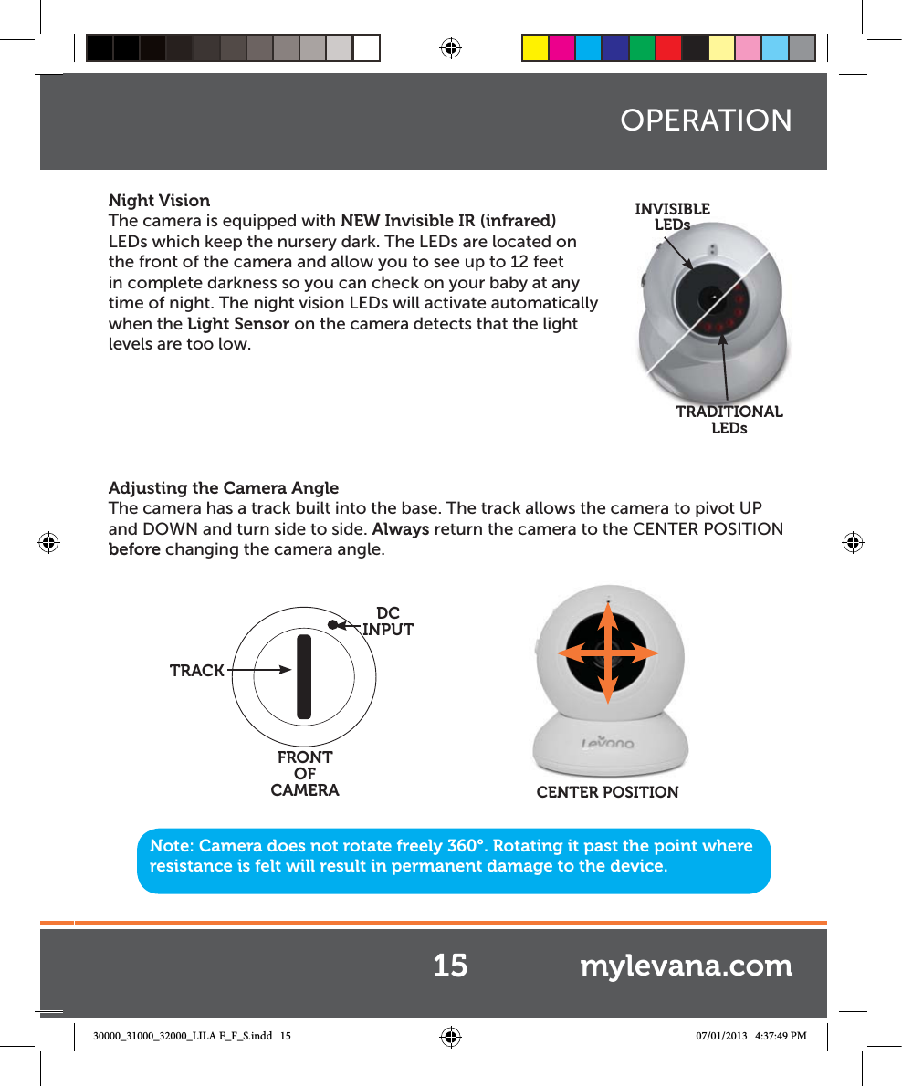 Night VisionThe camera is equipped with NEW Invisible IR (infrared) LEDs which keep the nursery dark. The LEDs are located on the front of the camera and allow you to see up to 12 feet in complete darkness so you can check on your baby at any time of night. The night vision LEDs will activate automatically when the Light Sensor on the camera detects that the light levels are too low.Adjusting the Camera AngleThe camera has a track built into the base. The track allows the camera to pivot UP and DOWN and turn side to side. Always return the camera to the CENTER POSITION before changing the camera angle.FRONT OF CAMERADC INPUTTRACKNote: Camera does not rotate freely 360°. Rotating it past the point where resistance is felt will result in permanent damage to the device.CENTER POSITIONOPERATIONINVISIBLE LEDsTRADITIONAL LEDs15 mylevana.com30000_31000_32000_LILA E_F_S.indd   15 07/01/2013   4:37:49 PM