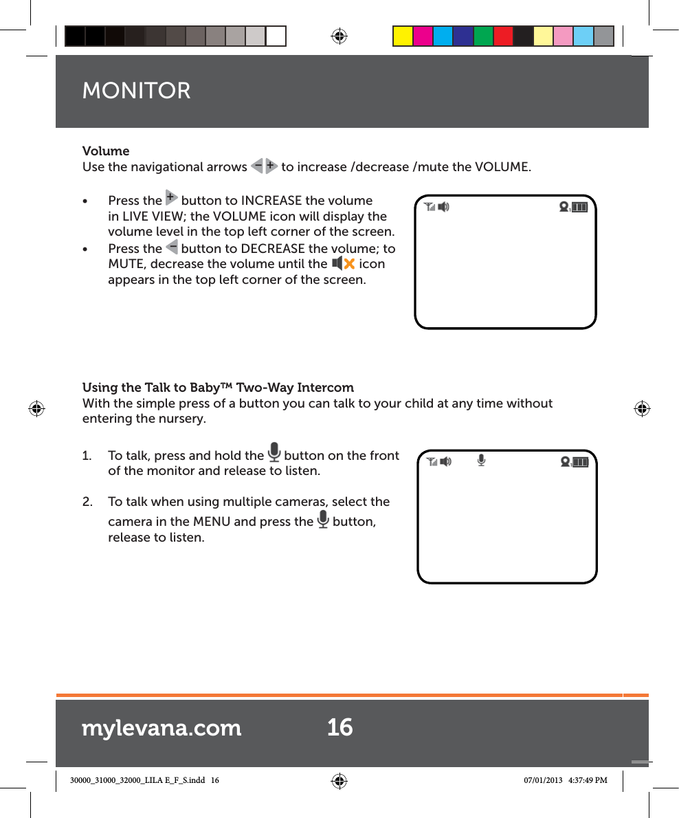 VolumeUse the navigational arrows  +– to increase /decrease /mute the VOLUME. Ŕ Press the + button to INCREASE the volume in LIVE VIEW; the VOLUME icon will display the volume level in the top left corner of the screen.Ŕ Press the  – button to DECREASE the volume; to MUTE, decrease the volume until the  icon appears in the top left corner of the screen.Using the Talk to Baby™ Two-Way Intercom With the simple press of a button you can talk to your child at any time without entering the nursery. 1.  To talk, press and hold the   button on the front of the monitor and release to listen.2.  To talk when using multiple cameras, select the camera in the MENU and press the   button, release to listen.MONITOR16mylevana.com30000_31000_32000_LILA E_F_S.indd   16 07/01/2013   4:37:49 PM