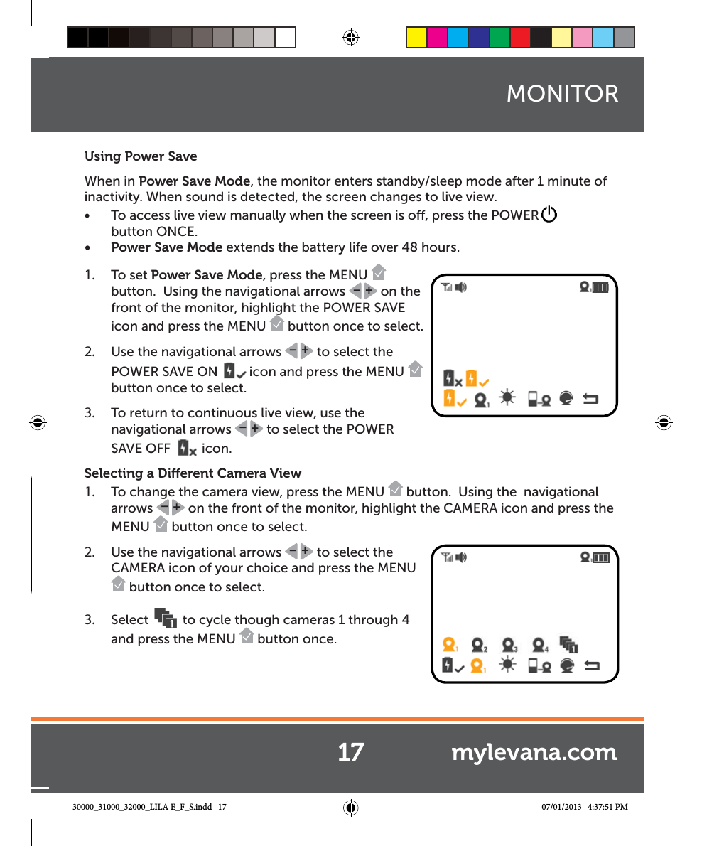 Using Power SaveWhen in Power Save Mode, the monitor enters standby/sleep mode after 1 minute of inactivity. When sound is detected, the screen changes to live view. Ŕ To access live view manually when the screen is o, press the POWERbutton ONCE.Ŕ Power Save Mode extends the battery life over 48 hours. 1.  To set Power Save Mode, press the MENU   button.  Using the navigational arrows  +– on the front of the monitor, highlight the POWER SAVE icon and press the MENU   button once to select.  2.  Use the navigational arrows  +– to select the POWER SAVE ON  icon and press the MENU   button once to select.3.  To return to continuous live view, use the navigational arrows  +– to select the POWER SAVE OFF  icon.Selecting a Dierent Camera View1.  To change the camera view, press the MENU   button.  Using the  navigational arrows  +– on the front of the monitor, highlight the CAMERA icon and press the MENU   button once to select.  2.  Use the navigational arrows  +– to select the CAMERA icon of your choice and press the MENU  button once to select. 3.  Select  to cycle though cameras 1 through 4 and press the MENU   button once.  17MONITORmylevana.com30000_31000_32000_LILA E_F_S.indd   17 07/01/2013   4:37:51 PM