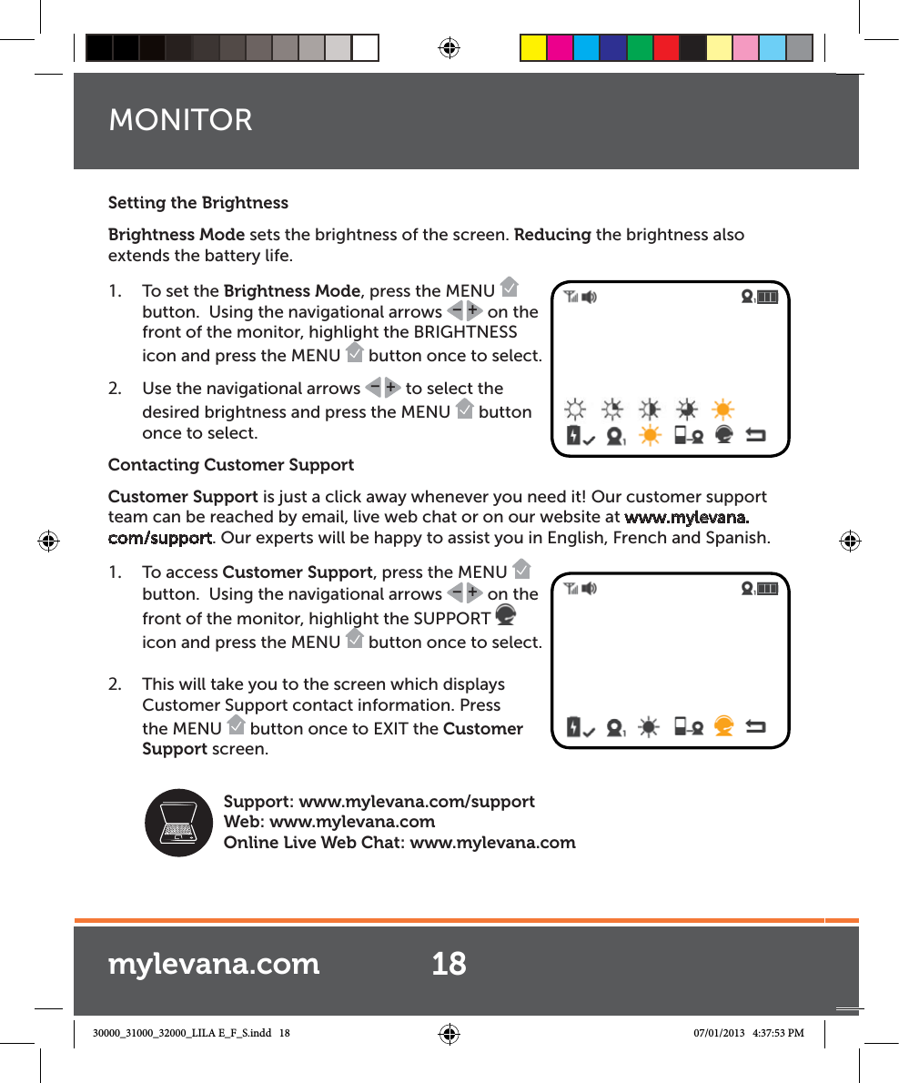 Setting the BrightnessBrightness Mode sets the brightness of the screen. Reducing the brightness also extends the battery life. 1.  To set the Brightness Mode, press the MENU   button.  Using the navigational arrows  +– on the front of the monitor, highlight the BRIGHTNESS icon and press the MENU   button once to select.  2.  Use the navigational arrows  +– to select the desired brightness and press the MENU   button once to select.Contacting Customer SupportCustomer Support is just a click away whenever you need it! Our customer support team can be reached by email, live web chat or on our website at www.mylevana.com/support. Our experts will be happy to assist you in English, French and Spanish.1.  To access Customer Support, press the MENU   button.  Using the navigational arrows  +– on the front of the monitor, highlight the SUPPORT   icon and press the MENU   button once to select.  2.  This will take you to the screen which displays Customer Support contact information. Press the MENU   button once to EXIT the Customer Support screen.18Support: www.mylevana.com/supportWeb: www.mylevana.comOnline Live Web Chat: www.mylevana.comMONITORmylevana.com30000_31000_32000_LILA E_F_S.indd   18 07/01/2013   4:37:53 PM