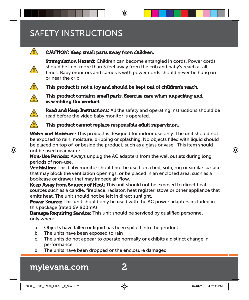 SAFETY INSTRUCTIONS  CAUTION: Keep small parts away from children.  Strangulation Hazard: Children can become entangled in cords. Power cords should be kept more than 3 feet away from the crib and baby’s reach at all times. Baby monitors and cameras with power cords should never be hung on or near the crib.    This product is not a toy and should be kept out of children’s reach.    This product contains small parts. Exercise care when unpacking and assembling the product.      Read and Keep Instructions: All the safety and operating instructions should be read before the video baby monitor is operated.    This product cannot replace responsible adult supervision.Water and Moisture: This product is designed for indoor use only. The unit should not be exposed to rain, moisture, dripping or splashing. No objects ﬁlled with liquid should be placed on top of, or beside the product, such as a glass or vase.  This item should not be used near water.Non-Use Periods: Always unplug the AC adapters from the wall outlets during long periods of non-use.Ventilation: This baby monitor should not be used on a bed, sofa, rug or similar surface that may block the ventilation openings, or be placed in an enclosed area, such as a bookcase or drawer that may impede air ﬂow.Keep Away from Sources of Heat: This unit should not be exposed to direct heat sources such as a candle, ﬁreplace, radiator, heat register, stove or other appliance that emits heat. The unit should not be left in direct sunlight.Power Source: This unit should only be used with the AC power adapters included in this package (rated 6V 800mA)Damage Requiring Service: This unit should be serviced by qualiﬁed personnel  only when:a.  Objects have fallen or liquid has been spilled into the productb.  The units have been exposed to rainc.  The units do not appear to operate normally or exhibits a distinct change in performanced.  The units have been dropped or the enclosure damaged2mylevana.com30000_31000_32000_LILA E_F_S.indd   2 07/01/2013   4:37:33 PM