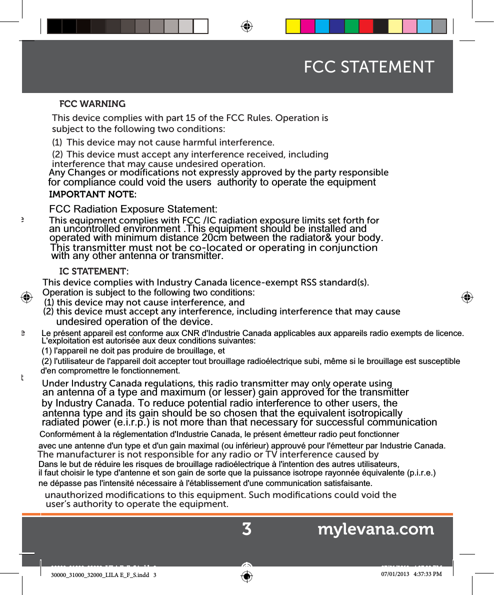 e e t This device complies with part 15 of the FCC Rules. Operation is subject to the following two conditions:(1)  This device may not cause harmful interference.(2)  This device must accept any interference received, including interference that may cause undesired operation.   FCC WARNINGIC STATEMENT:The manufacturer is not responsible for any radio or TV interference caused by unauthorized modiﬁcations to this equipment. Such modiﬁcations could void the user’s authority to operate the equipment.FCC STATEMENT3mylevana.com30000_31000_32000_LILA E_F_S.indd   3 07/01/2013   4:37:33 PMAny Changes or modifications not expressly approved by the party responsible for compliance could void the users  authority to operate the equipmentIMPORTANT NOTE:  FCC Radiation Exposure Statement:  This equipment complies with FCC /IC radiation exposure limits set forth forThis transmitter must not be co-located or operating in conjunction  an uncontrolled environment .This equipment should be installed and  operated with minimum distance 20cm between the radiator&amp; your body. with any other antenna or transmitter.This device complies with Industry Canada licence-exempt RSS standard(s). (1) this device may not cause interference, and (2) this device must accept any interference, including interference that may cause  Operation is subject to the following two conditions:undesired operation of the device.Under Industry Canada regulations, this radio transmitter may only operate using an antenna of a type and maximum (or lesser) gain approved for the transmitter by Industry Canada. To reduce potential radio interference to other users, the antenna type and its gain should be so chosen that the equivalent isotropically radiated power (e.i.r.p.) is not more than that necessary for successful communicationLe présent appareil est conforme aux CNR d&apos;Industrie Canada applicables aux appareils radio exempts de licence. L&apos;exploitation est autorisée aux deux conditions suivantes: (1) l&apos;appareil ne doit pas produire de brouillage, et (2) l&apos;utilisateur de l&apos;appareil doit accepter tout brouillage radioélectrique subi, même si le brouillage est susceptible d&apos;en compromettre le fonctionnement.Conformément à la réglementation d&apos;Industrie Canada, le présent émetteur radio peut fonctionner avec une antenne d&apos;un type et d&apos;un gain maximal (ou inférieur) approuvé pour l&apos;émetteur par Industrie Canada. Dans le but de réduire les risques de brouillage radioélectrique à l&apos;intention des autres utilisateurs, il faut choisir le type d&apos;antenne et son gain de sorte que la puissance isotrope rayonnée équivalente (p.i.r.e.) ne dépasse pas l&apos;intensité nécessaire à l&apos;établissement d&apos;une communication satisfaisante.