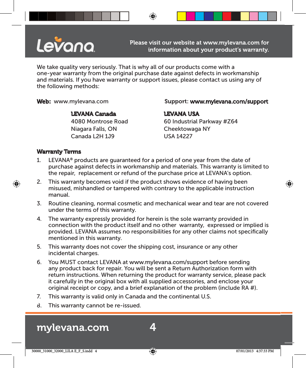 We take quality very seriously. That is why all of our products come with a    one-year warranty from the original purchase date against defects in workmanship and materials. If you have warranty or support issues, please contact us using any of the following methods:Web:  www.mylevana.com  Support: www.mylevana.com/support           LEVANA Canada                 LEVANA USA  4080 Montrose Road         60 Industrial Parkway #Z64         Niagara Falls, ON  Cheektowaga NY   Canada L2H 1J9  USA 14227Warranty Terms1. LEVANA® products are guaranteed for a period of one year from the date of purchase against defects in workmanship and materials. This warranty is limited to the repair,  replacement or refund of the purchase price at LEVANA’s option. 2.  This warranty becomes void if the product shows evidence of having been misused, mishandled or tampered with contrary to the applicable instruction manual. 3.  Routine cleaning, normal cosmetic and mechanical wear and tear are not covered under the terms of this warranty. 4.  The warranty expressly provided for herein is the sole warranty provided in connection with the product itself and no other  warranty,  expressed or implied is provided. LEVANA assumes no responsibilities for any other claims not speciﬁcally mentioned in this warranty. 5.  This warranty does not cover the shipping cost, insurance or any other    incidental charges. 6.  You MUST contact LEVANA at www.mylevana.com/support before sending any product back for repair. You will be sent a Return Authorization form with return instructions. When returning the product for warranty service, please pack it carefully in the original box with all supplied accessories, and enclose your original receipt or copy, and a brief explanation of the problem (include RA #). 7.  This warranty is valid only in Canada and the continental U.S.8.  This warranty cannot be re-issued.a.comPlease visit our website at www.mylevana.com for information about your product’s warranty.4mylevana.com30000_31000_32000_LILA E_F_S.indd   4 07/01/2013   4:37:33 PM