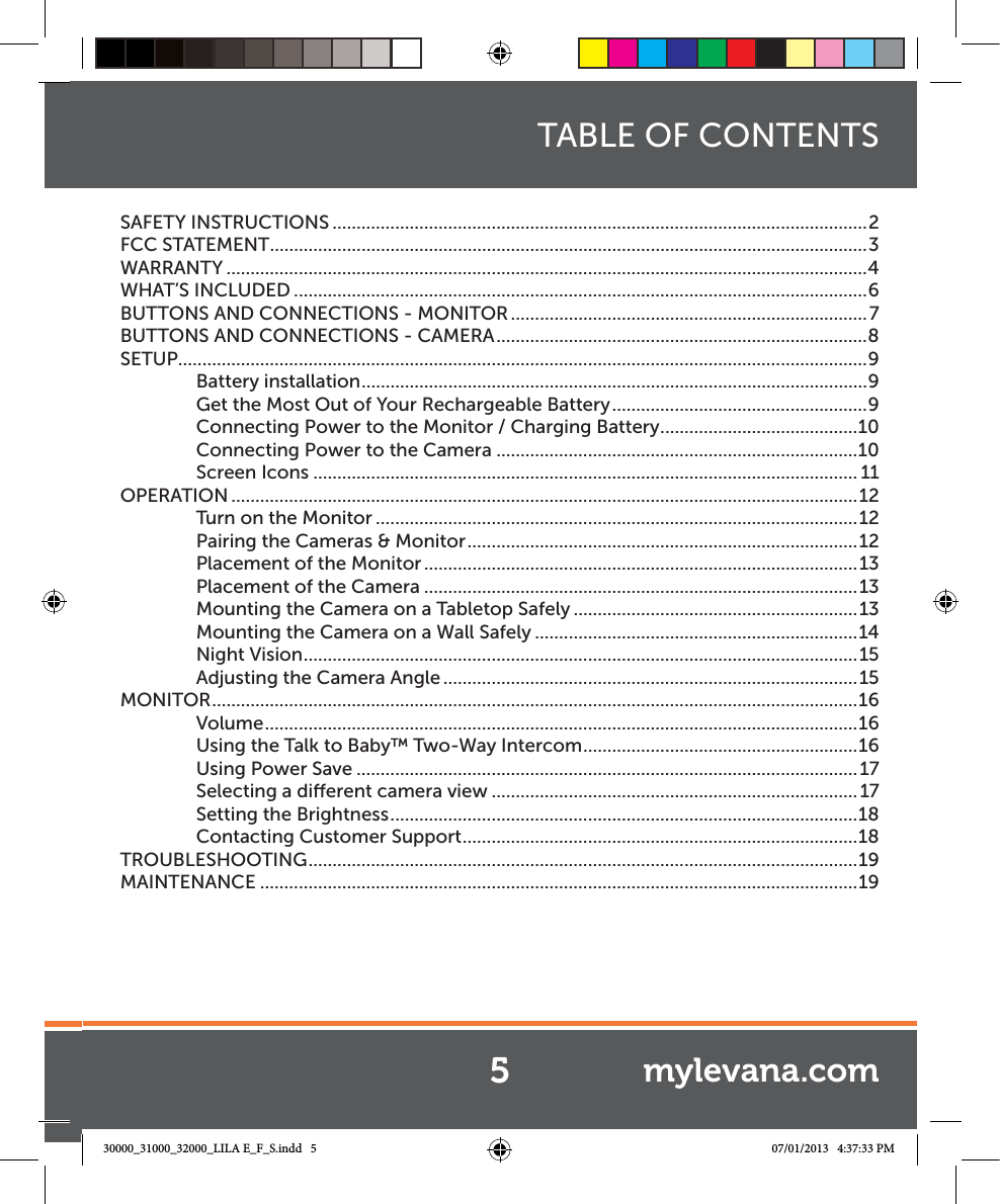  TABLE OF CONTENTSSAFETY INSTRUCTIONS ...............................................................................................................2FCC STATEMENT ............................................................................................................................3WARRANTY .....................................................................................................................................4WHAT’S INCLUDED .......................................................................................................................6BUTTONS AND CONNECTIONS - MONITOR ..........................................................................7BUTTONS AND CONNECTIONS - CAMERA .............................................................................8SETUP ...............................................................................................................................................9Battery installation .........................................................................................................9Get the Most Out of Your Rechargeable Battery .....................................................9Connecting Power to the Monitor / Charging Battery .........................................10Connecting Power to the Camera ...........................................................................10Screen Icons ................................................................................................................. 11OPERATION ..................................................................................................................................12Turn on the Monitor ....................................................................................................12Pairing the Cameras &amp; Monitor .................................................................................12Placement of the Monitor ..........................................................................................13Placement of the Camera ..........................................................................................13Mounting the Camera on a Tabletop Safely ...........................................................13Mounting the Camera on a Wall Safely ...................................................................14Night Vision ...................................................................................................................15Adjusting the Camera Angle ......................................................................................15MONITOR ......................................................................................................................................16Volume ...........................................................................................................................16Using the Talk to Baby™ Two-Way Intercom .........................................................16Using Power Save ........................................................................................................17Selecting a dierent camera view ............................................................................17Setting the Brightness .................................................................................................18Contacting Customer Support ..................................................................................18TROUBLESHOOTING ..................................................................................................................19MAINTENANCE ............................................................................................................................195mylevana.com30000_31000_32000_LILA E_F_S.indd   5 07/01/2013   4:37:33 PM