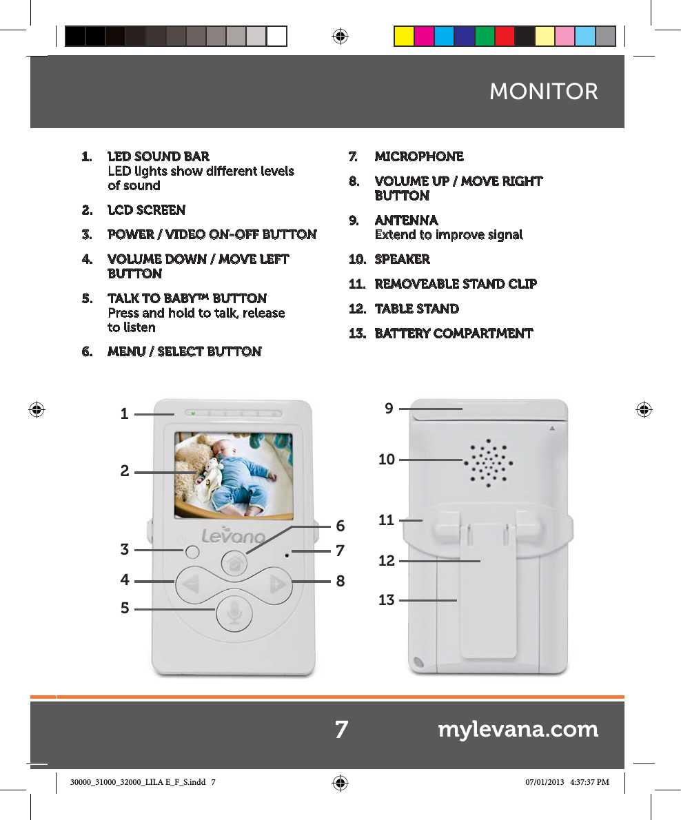 123546871091113121.  LED SOUND BAR  LED lights show dierent levels of sound2.  LCD SCREEN3.  POWER / VIDEO ON-OFF BUTTON4.  VOLUME DOWN / MOVE LEFT BUTTON5.  TALK TO BABY™ BUTTON Press and hold to talk, release  to listen6.  MENU / SELECT BUTTON7.   MICROPHONE8.  VOLUME UP / MOVE RIGHT BUTTON 9.  ANTENNA Extend to improve signal10.  SPEAKER11.  REMOVEABLE STAND CLIP12.  TABLE STAND13.  BATTERY COMPARTMENTMONITOR7mylevana.com30000_31000_32000_LILA E_F_S.indd   7 07/01/2013   4:37:37 PM
