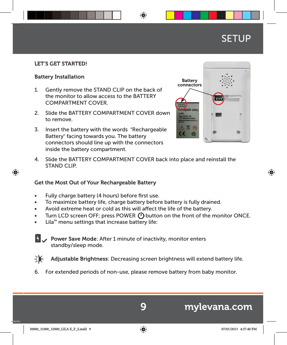 LET’S GET STARTED!Battery Installation1.  Gently remove the STAND CLIP on the back of the monitor to allow access to the BATTERY COMPARTMENT COVER. 2.  Slide the BATTERY COMPARTMENT COVER down to remove.3.  Insert the battery with the words  &quot;Rechargeable Battery&quot; facing towards you. The battery connectors should line up with the connectors inside the battery compartment.4.  Slide the BATTERY COMPARTMENT COVER back into place and reinstall the  STAND CLIP.Get the Most Out of Your Rechargeable BatteryŔ Fully charge battery (4 hours) before ﬁrst use.Ŕ To maximize battery life, charge battery before battery is fully drained.Ŕ Avoid extreme heat or cold as this will aect the life of the battery.Ŕ Turn LCD screen OFF; press POWER  button on the front of the monitor ONCE.Ŕ Lila™ menu settings that increase battery life: Power Save Mode: After 1 minute of inactivity, monitor enters       standby/sleep mode. Adjustable Brightness: Decreasing screen brightness will extend battery life.6.  For extended periods of non-use, please remove battery from baby monitor.SETUPBattery connectorss9mylevana.com30000_31000_32000_LILA E_F_S.indd   9 07/01/2013   4:37:40 PM